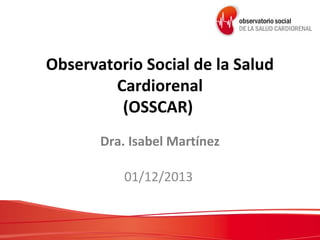 Observatorio Social de la Salud
Cardiorenal
(OSSCAR)
Dra. Isabel Martínez
01/12/2013

 