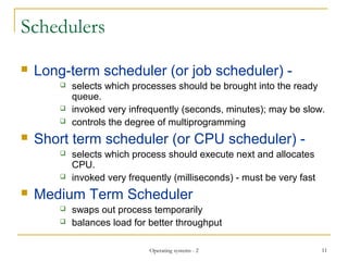 Schedulers
 Long-term scheduler (or job scheduler) -
 selects which processes should be brought into the ready
queue.
 invoked very infrequently (seconds, minutes); may be slow.
 controls the degree of multiprogramming
 Short term scheduler (or CPU scheduler) -
 selects which process should execute next and allocates
CPU.
 invoked very frequently (milliseconds) - must be very fast
 Medium Term Scheduler
 swaps out process temporarily
 balances load for better throughput
11Operating systems - 2
 