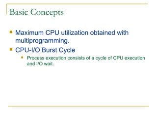 Basic Concepts
 Maximum CPU utilization obtained with
multiprogramming.
 CPU-I/O Burst Cycle
 Process execution consists of a cycle of CPU execution
and I/O wait.
 
