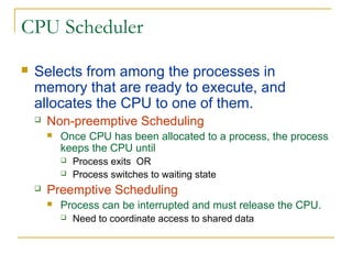 CPU Scheduler
 Selects from among the processes in
memory that are ready to execute, and
allocates the CPU to one of them.
 Non-preemptive Scheduling
 Once CPU has been allocated to a process, the process
keeps the CPU until
 Process exits OR
 Process switches to waiting state
 Preemptive Scheduling
 Process can be interrupted and must release the CPU.
 Need to coordinate access to shared data
 