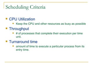 Scheduling Criteria
 CPU Utilization
 Keep the CPU and other resources as busy as possible
 Throughput
 # of processes that complete their execution per time
unit.
 Turnaround time
 amount of time to execute a particular process from its
entry time.
 