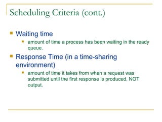 Scheduling Criteria (cont.)
 Waiting time
 amount of time a process has been waiting in the ready
queue.
 Response Time (in a time-sharing
environment)
 amount of time it takes from when a request was
submitted until the first response is produced, NOT
output.
 