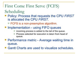 First Come First Serve (FCFS)
Scheduling
 Policy: Process that requests the CPU FIRST
is allocated the CPU FIRST.
 FCFS is a non-preemptive algorithm.
 Implementation - using FIFO queues
 incoming process is added to the tail of the queue.
 Process selected for execution is taken from head of
queue.
 Performance metric - Average waiting time in
queue.
 Gantt Charts are used to visualize schedules.
 