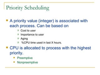 Priority Scheduling
 A priority value (integer) is associated with
each process. Can be based on
 Cost to user
 Importance to user
 Aging
 %CPU time used in last X hours.
 CPU is allocated to process with the highest
priority.
 Preemptive
 Nonpreemptive
 