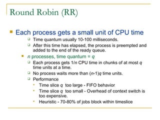 Round Robin (RR)
 Each process gets a small unit of CPU time
 Time quantum usually 10-100 milliseconds.
 After this time has elapsed, the process is preempted and
added to the end of the ready queue.
 n processes, time quantum = q
 Each process gets 1/n CPU time in chunks of at most q
time units at a time.
 No process waits more than (n-1)q time units.
 Performance
 Time slice q too large - FIFO behavior
 Time slice q too small - Overhead of context switch is
too expensive.
 Heuristic - 70-80% of jobs block within timeslice
 