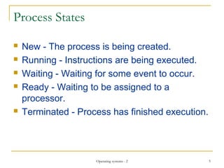 Process States
 New - The process is being created.
 Running - Instructions are being executed.
 Waiting - Waiting for some event to occur.
 Ready - Waiting to be assigned to a
processor.
 Terminated - Process has finished execution.
5Operating systems - 2
 