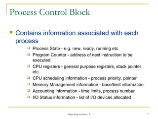 Process Control Block
 Contains information associated with each
process
 Process State - e.g. new, ready, running etc.
 Program Counter - address of next instruction to be
executed
 CPU registers - general purpose registers, stack pointer
etc.
 CPU scheduling information - process priority, pointer
 Memory Management information - base/limit information
 Accounting information - time limits, process number
 I/O Status information - list of I/O devices allocated
7Operating systems - 2
 