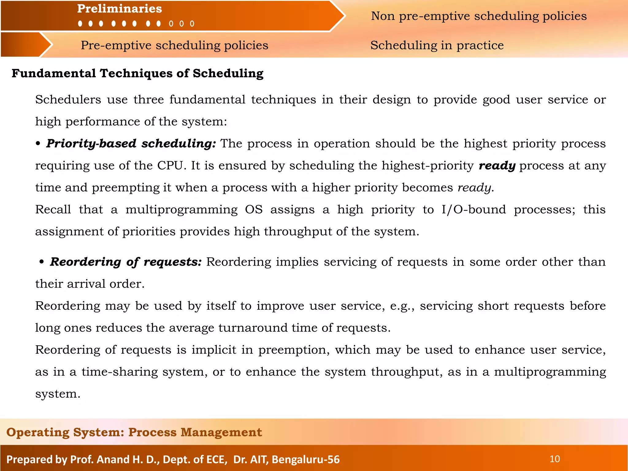 Preliminaries Non pre-emptive scheduling policies
Pre-emptive scheduling policies Scheduling in practice
Prepared by Prof. Anand H. D., Dept. of ECE, Dr. AIT, Bengaluru-56 10
Operating System: Process Management
Preliminaries
Fundamental Techniques of Scheduling
Schedulers use three fundamental techniques in their design to provide good user service or
high performance of the system:
• Priority-based scheduling: The process in operation should be the highest priority process
requiring use of the CPU. It is ensured by scheduling the highest-priority ready process at any
time and preempting it when a process with a higher priority becomes ready.
Recall that a multiprogramming OS assigns a high priority to I/O-bound processes; this
assignment of priorities provides high throughput of the system.
• Reordering of requests: Reordering implies servicing of requests in some order other than
their arrival order.
Reordering may be used by itself to improve user service, e.g., servicing short requests before
long ones reduces the average turnaround time of requests.
Reordering of requests is implicit in preemption, which may be used to enhance user service,
as in a time-sharing system, or to enhance the system throughput, as in a multiprogramming
system.
 