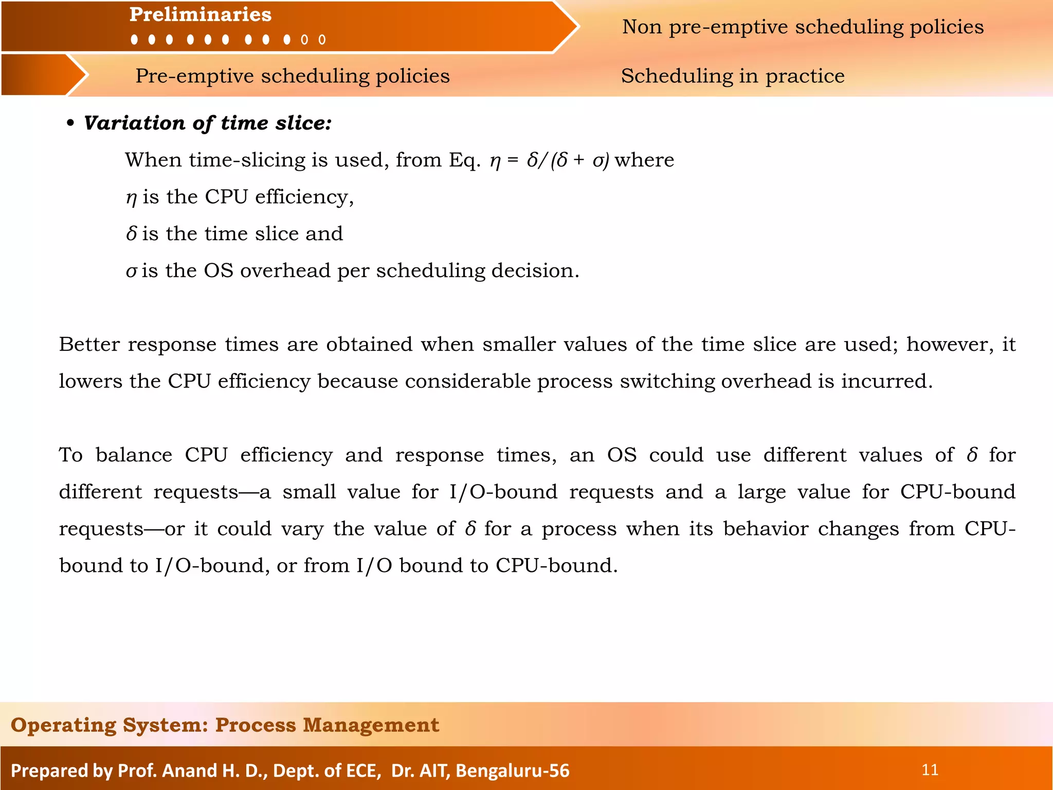 Preliminaries Non pre-emptive scheduling policies
Pre-emptive scheduling policies Scheduling in practice
Prepared by Prof. Anand H. D., Dept. of ECE, Dr. AIT, Bengaluru-56 11
Operating System: Process Management
Preliminaries
• Variation of time slice:
When time-slicing is used, from Eq. η = δ/(δ + σ) where
η is the CPU efficiency,
δ is the time slice and
σ is the OS overhead per scheduling decision.
Better response times are obtained when smaller values of the time slice are used; however, it
lowers the CPU efficiency because considerable process switching overhead is incurred.
To balance CPU efficiency and response times, an OS could use different values of δ for
different requests—a small value for I/O-bound requests and a large value for CPU-bound
requests—or it could vary the value of δ for a process when its behavior changes from CPU-
bound to I/O-bound, or from I/O bound to CPU-bound.
 