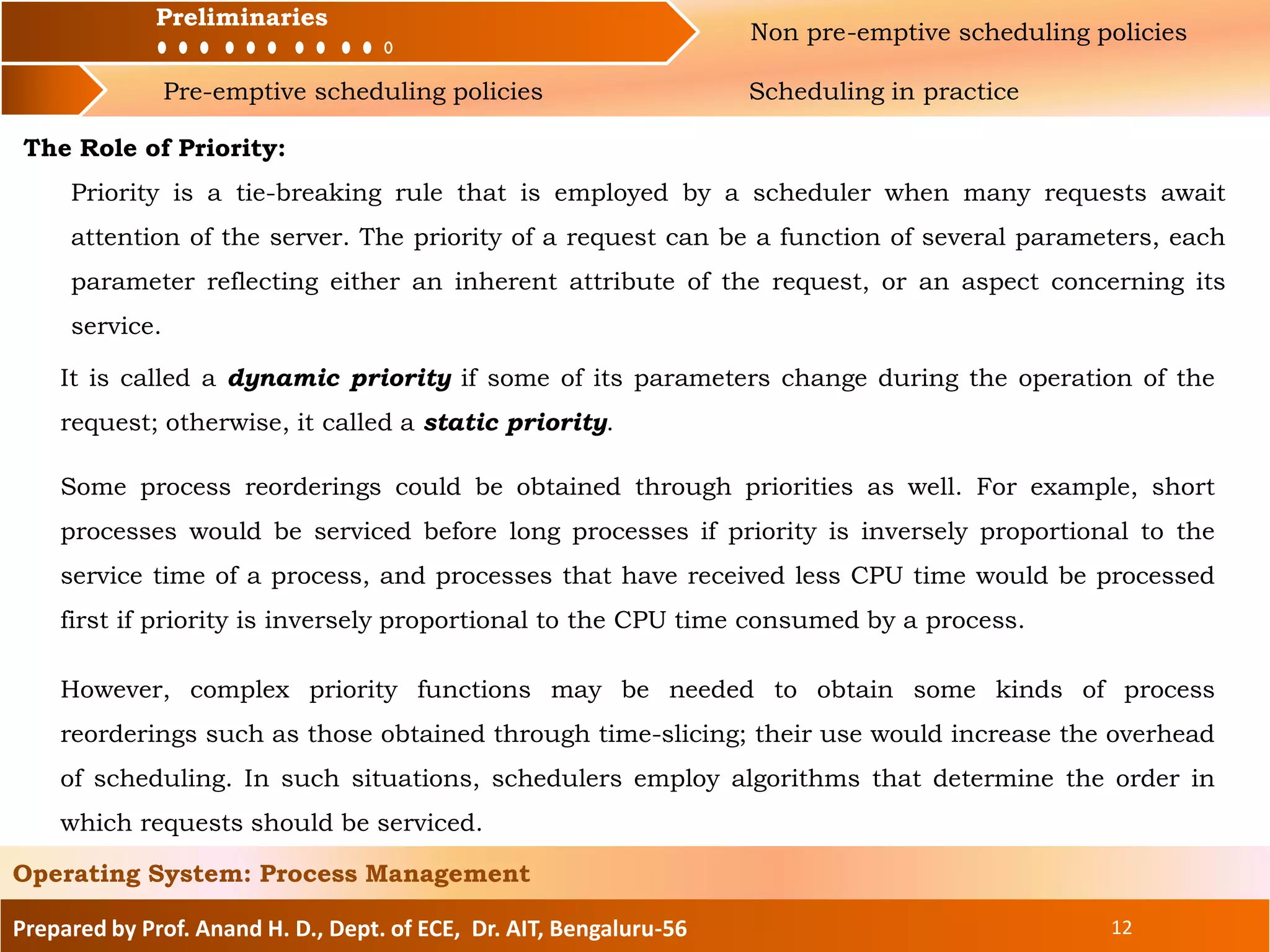 Preliminaries Non pre-emptive scheduling policies
Pre-emptive scheduling policies Scheduling in practice
Prepared by Prof. Anand H. D., Dept. of ECE, Dr. AIT, Bengaluru-56 12
Operating System: Process Management
Preliminaries
The Role of Priority:
Priority is a tie-breaking rule that is employed by a scheduler when many requests await
attention of the server. The priority of a request can be a function of several parameters, each
parameter reflecting either an inherent attribute of the request, or an aspect concerning its
service.
It is called a dynamic priority if some of its parameters change during the operation of the
request; otherwise, it called a static priority.
Some process reorderings could be obtained through priorities as well. For example, short
processes would be serviced before long processes if priority is inversely proportional to the
service time of a process, and processes that have received less CPU time would be processed
first if priority is inversely proportional to the CPU time consumed by a process.
However, complex priority functions may be needed to obtain some kinds of process
reorderings such as those obtained through time-slicing; their use would increase the overhead
of scheduling. In such situations, schedulers employ algorithms that determine the order in
which requests should be serviced.
 