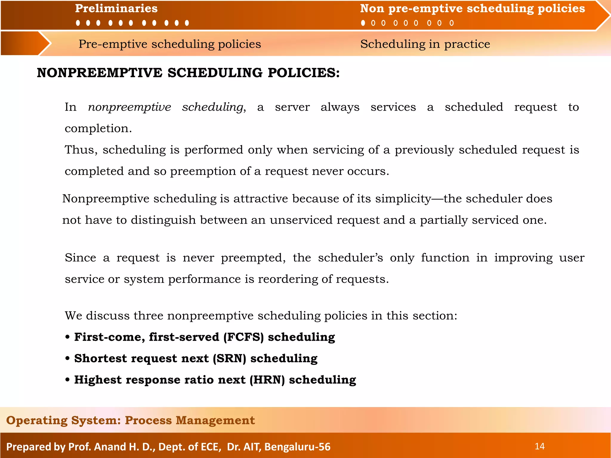 Preliminaries Non pre-emptive scheduling policies
Pre-emptive scheduling policies Scheduling in practice
Prepared by Prof. Anand H. D., Dept. of ECE, Dr. AIT, Bengaluru-56 14
Operating System: Process Management
Preliminaries Non pre-emptive scheduling policies
NONPREEMPTIVE SCHEDULING POLICIES:
In nonpreemptive scheduling, a server always services a scheduled request to
completion.
Thus, scheduling is performed only when servicing of a previously scheduled request is
completed and so preemption of a request never occurs.
Nonpreemptive scheduling is attractive because of its simplicity—the scheduler does
not have to distinguish between an unserviced request and a partially serviced one.
Since a request is never preempted, the scheduler’s only function in improving user
service or system performance is reordering of requests.
We discuss three nonpreemptive scheduling policies in this section:
• First-come, first-served (FCFS) scheduling
• Shortest request next (SRN) scheduling
• Highest response ratio next (HRN) scheduling
 