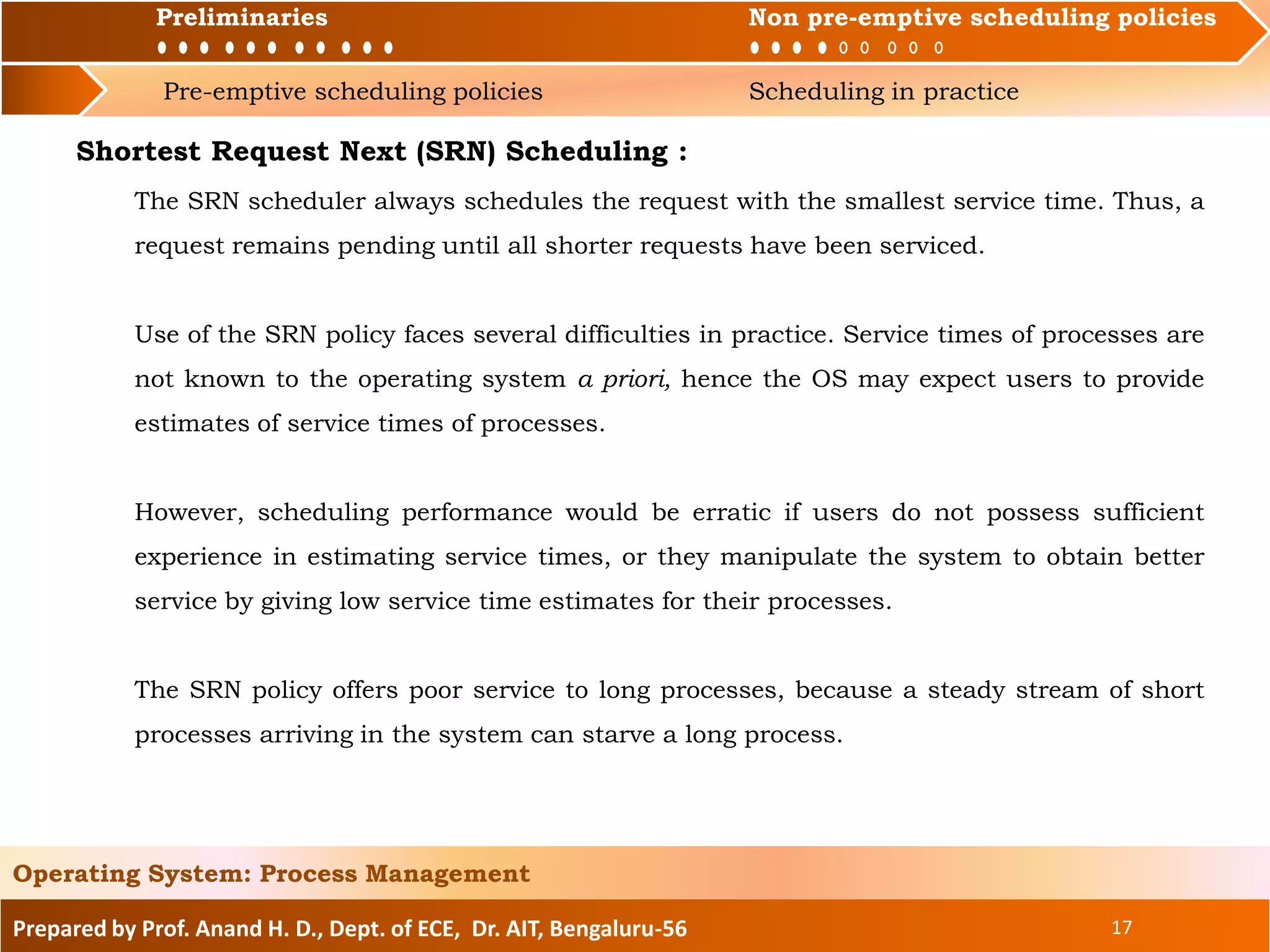 Preliminaries Non pre-emptive scheduling policies
Pre-emptive scheduling policies Scheduling in practice
Prepared by Prof. Anand H. D., Dept. of ECE, Dr. AIT, Bengaluru-56 17
Operating System: Process Management
Preliminaries Non pre-emptive scheduling policies
Shortest Request Next (SRN) Scheduling :
The SRN scheduler always schedules the request with the smallest service time. Thus, a
request remains pending until all shorter requests have been serviced.
Use of the SRN policy faces several difficulties in practice. Service times of processes are
not known to the operating system a priori, hence the OS may expect users to provide
estimates of service times of processes.
However, scheduling performance would be erratic if users do not possess sufficient
experience in estimating service times, or they manipulate the system to obtain better
service by giving low service time estimates for their processes.
The SRN policy offers poor service to long processes, because a steady stream of short
processes arriving in the system can starve a long process.
 