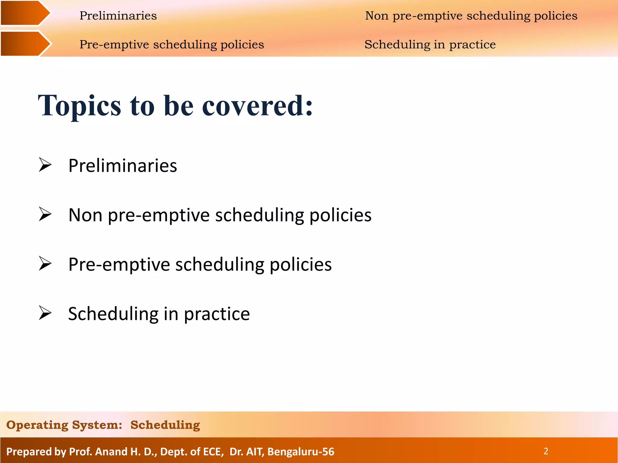 Prepared by Prof. Anand H. D., Dept. of ECE, Dr. AIT, Bengaluru-56 2
Operating System: Scheduling
Preliminaries Non pre-emptive scheduling policies
Pre-emptive scheduling policies Scheduling in practice
Topics to be covered:
 Preliminaries
 Non pre-emptive scheduling policies
 Pre-emptive scheduling policies
 Scheduling in practice
 