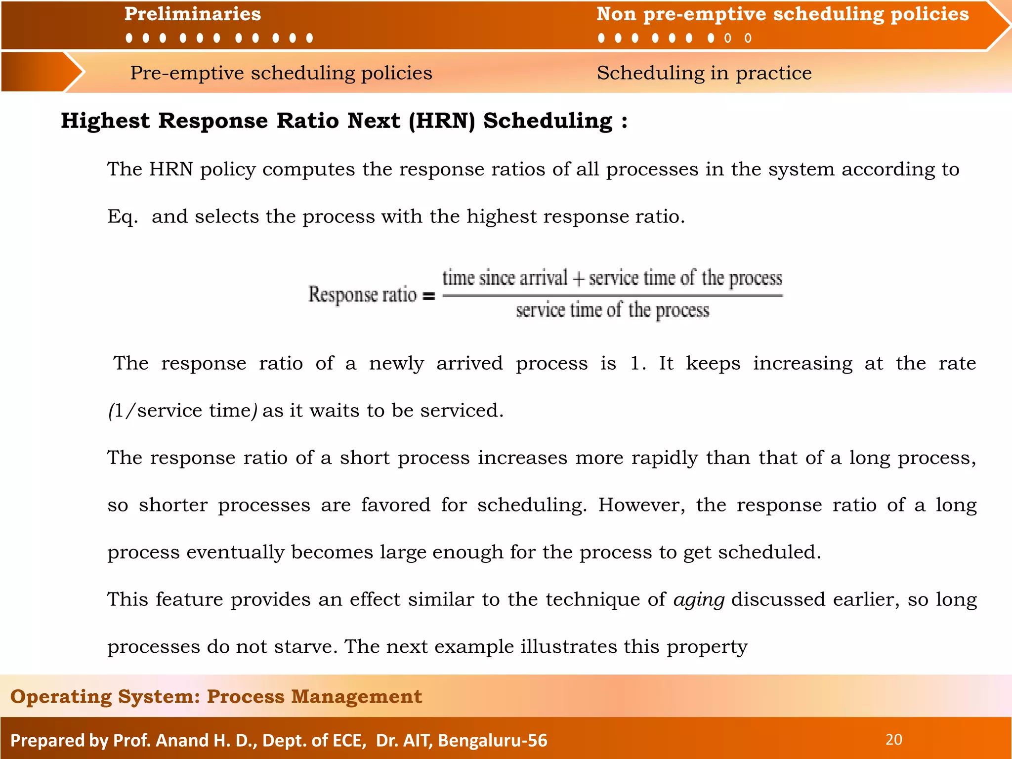 Preliminaries Non pre-emptive scheduling policies
Pre-emptive scheduling policies Scheduling in practice
Prepared by Prof. Anand H. D., Dept. of ECE, Dr. AIT, Bengaluru-56 20
Operating System: Process Management
Preliminaries Non pre-emptive scheduling policies
Highest Response Ratio Next (HRN) Scheduling :
The HRN policy computes the response ratios of all processes in the system according to
Eq. and selects the process with the highest response ratio.
The response ratio of a newly arrived process is 1. It keeps increasing at the rate
(1/service time) as it waits to be serviced.
The response ratio of a short process increases more rapidly than that of a long process,
so shorter processes are favored for scheduling. However, the response ratio of a long
process eventually becomes large enough for the process to get scheduled.
This feature provides an effect similar to the technique of aging discussed earlier, so long
processes do not starve. The next example illustrates this property
 