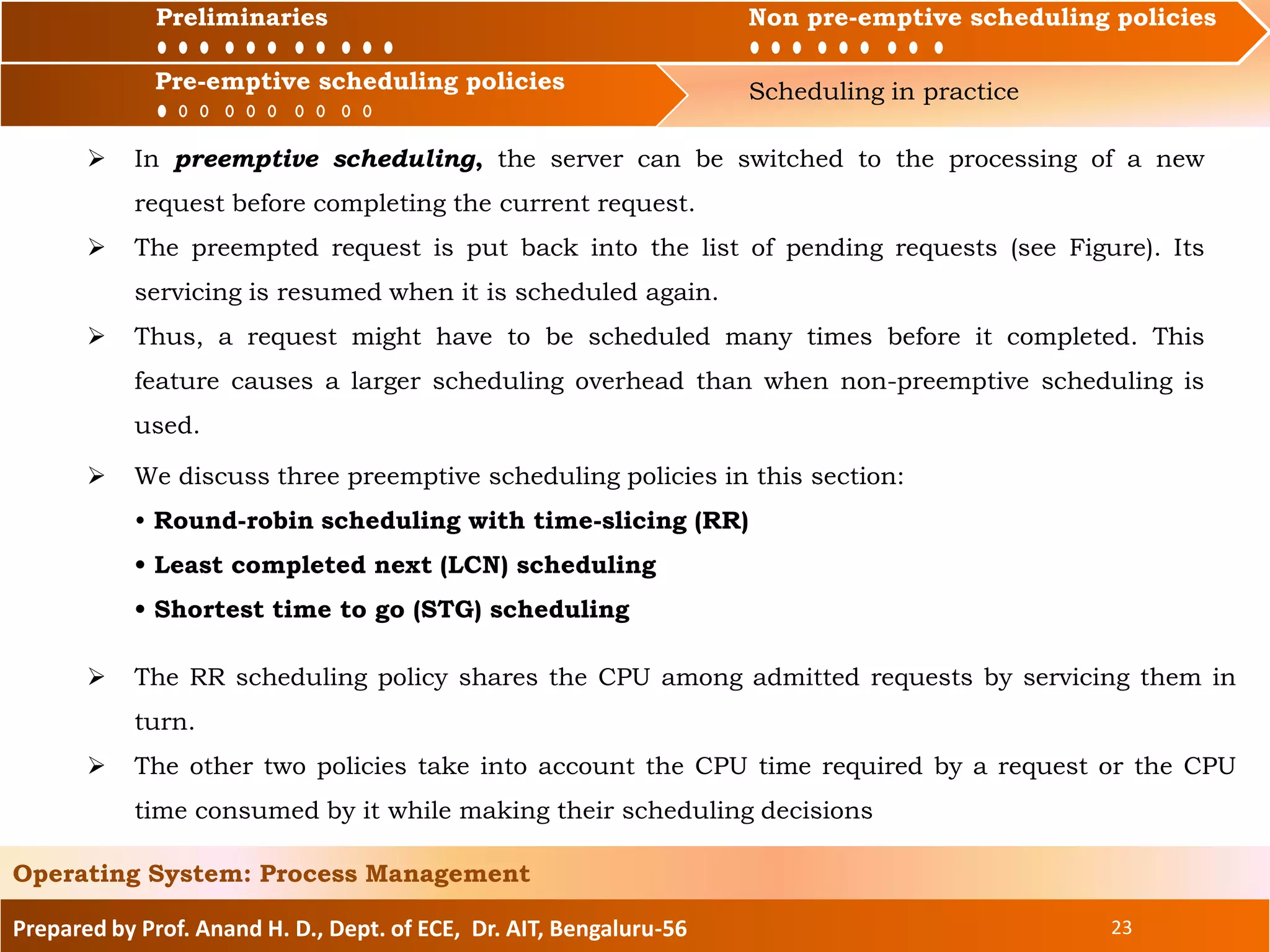 Preliminaries Non pre-emptive scheduling policies
Pre-emptive scheduling policies Scheduling in practice
Prepared by Prof. Anand H. D., Dept. of ECE, Dr. AIT, Bengaluru-56 23
Operating System: Process Management
Preliminaries Non pre-emptive scheduling policies
 In preemptive scheduling, the server can be switched to the processing of a new
request before completing the current request.
 The preempted request is put back into the list of pending requests (see Figure). Its
servicing is resumed when it is scheduled again.
 Thus, a request might have to be scheduled many times before it completed. This
feature causes a larger scheduling overhead than when non-preemptive scheduling is
used.
 We discuss three preemptive scheduling policies in this section:
• Round-robin scheduling with time-slicing (RR)
• Least completed next (LCN) scheduling
• Shortest time to go (STG) scheduling
Pre-emptive scheduling policies
 The RR scheduling policy shares the CPU among admitted requests by servicing them in
turn.
 The other two policies take into account the CPU time required by a request or the CPU
time consumed by it while making their scheduling decisions
 