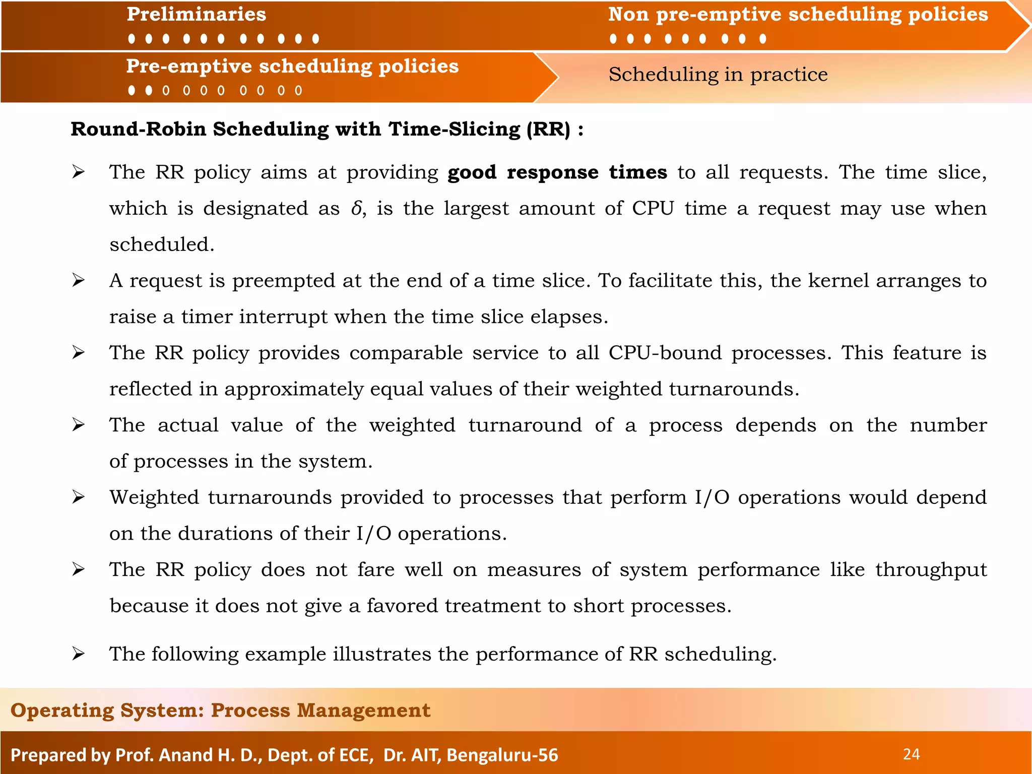 Preliminaries Non pre-emptive scheduling policies
Pre-emptive scheduling policies Scheduling in practice
Prepared by Prof. Anand H. D., Dept. of ECE, Dr. AIT, Bengaluru-56 24
Operating System: Process Management
Preliminaries Non pre-emptive scheduling policies
Round-Robin Scheduling with Time-Slicing (RR) :
 The RR policy aims at providing good response times to all requests. The time slice,
which is designated as δ, is the largest amount of CPU time a request may use when
scheduled.
 A request is preempted at the end of a time slice. To facilitate this, the kernel arranges to
raise a timer interrupt when the time slice elapses.
 The RR policy provides comparable service to all CPU-bound processes. This feature is
reflected in approximately equal values of their weighted turnarounds.
 The actual value of the weighted turnaround of a process depends on the number
of processes in the system.
 Weighted turnarounds provided to processes that perform I/O operations would depend
on the durations of their I/O operations.
 The RR policy does not fare well on measures of system performance like throughput
because it does not give a favored treatment to short processes.
Pre-emptive scheduling policies
 The following example illustrates the performance of RR scheduling.
 