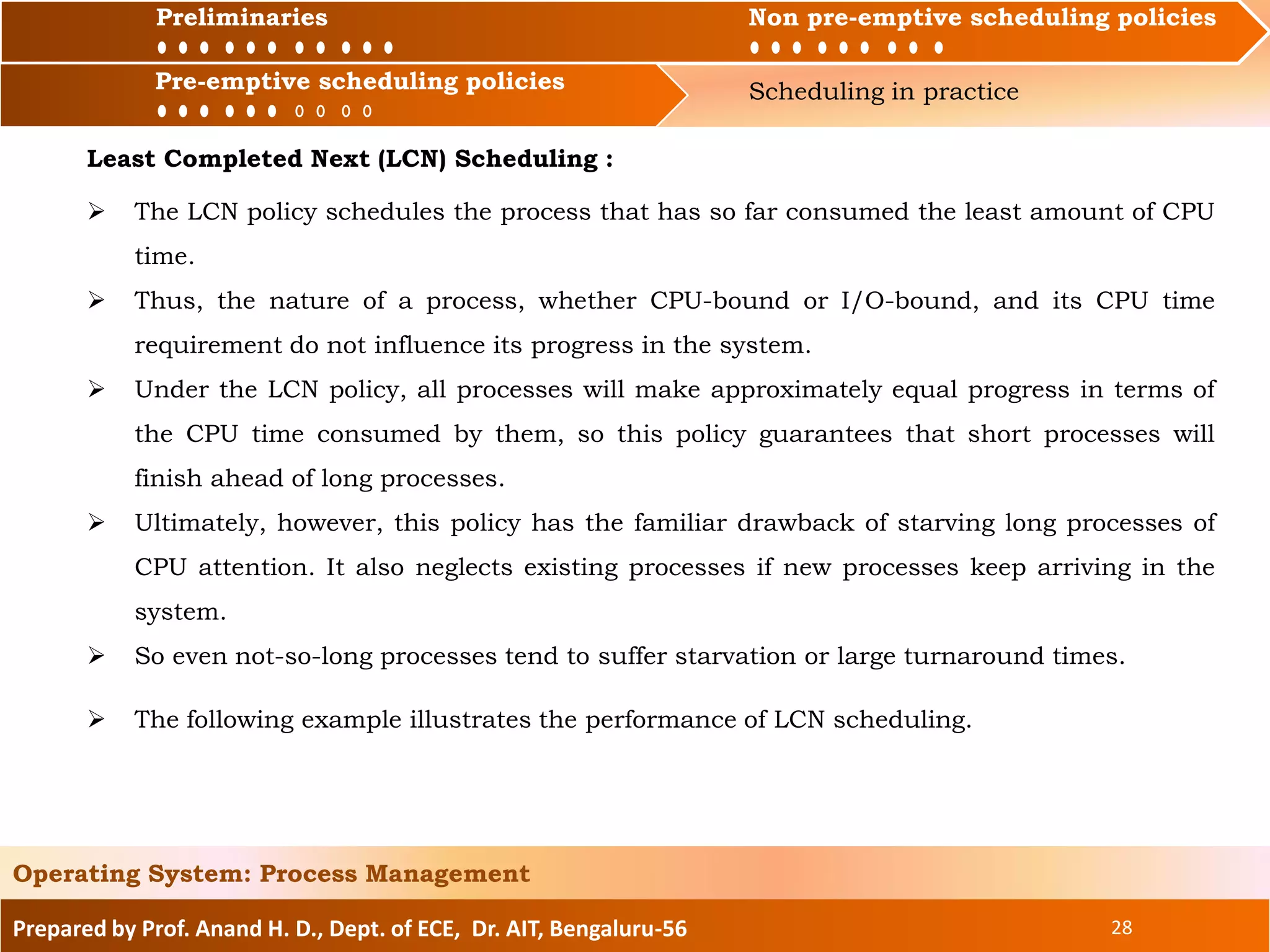 Preliminaries Non pre-emptive scheduling policies
Pre-emptive scheduling policies Scheduling in practice
Prepared by Prof. Anand H. D., Dept. of ECE, Dr. AIT, Bengaluru-56 28
Operating System: Process Management
Preliminaries Non pre-emptive scheduling policies
Least Completed Next (LCN) Scheduling :
 The LCN policy schedules the process that has so far consumed the least amount of CPU
time.
 Thus, the nature of a process, whether CPU-bound or I/O-bound, and its CPU time
requirement do not influence its progress in the system.
 Under the LCN policy, all processes will make approximately equal progress in terms of
the CPU time consumed by them, so this policy guarantees that short processes will
finish ahead of long processes.
 Ultimately, however, this policy has the familiar drawback of starving long processes of
CPU attention. It also neglects existing processes if new processes keep arriving in the
system.
 So even not-so-long processes tend to suffer starvation or large turnaround times.
Pre-emptive scheduling policies
 The following example illustrates the performance of LCN scheduling.
 