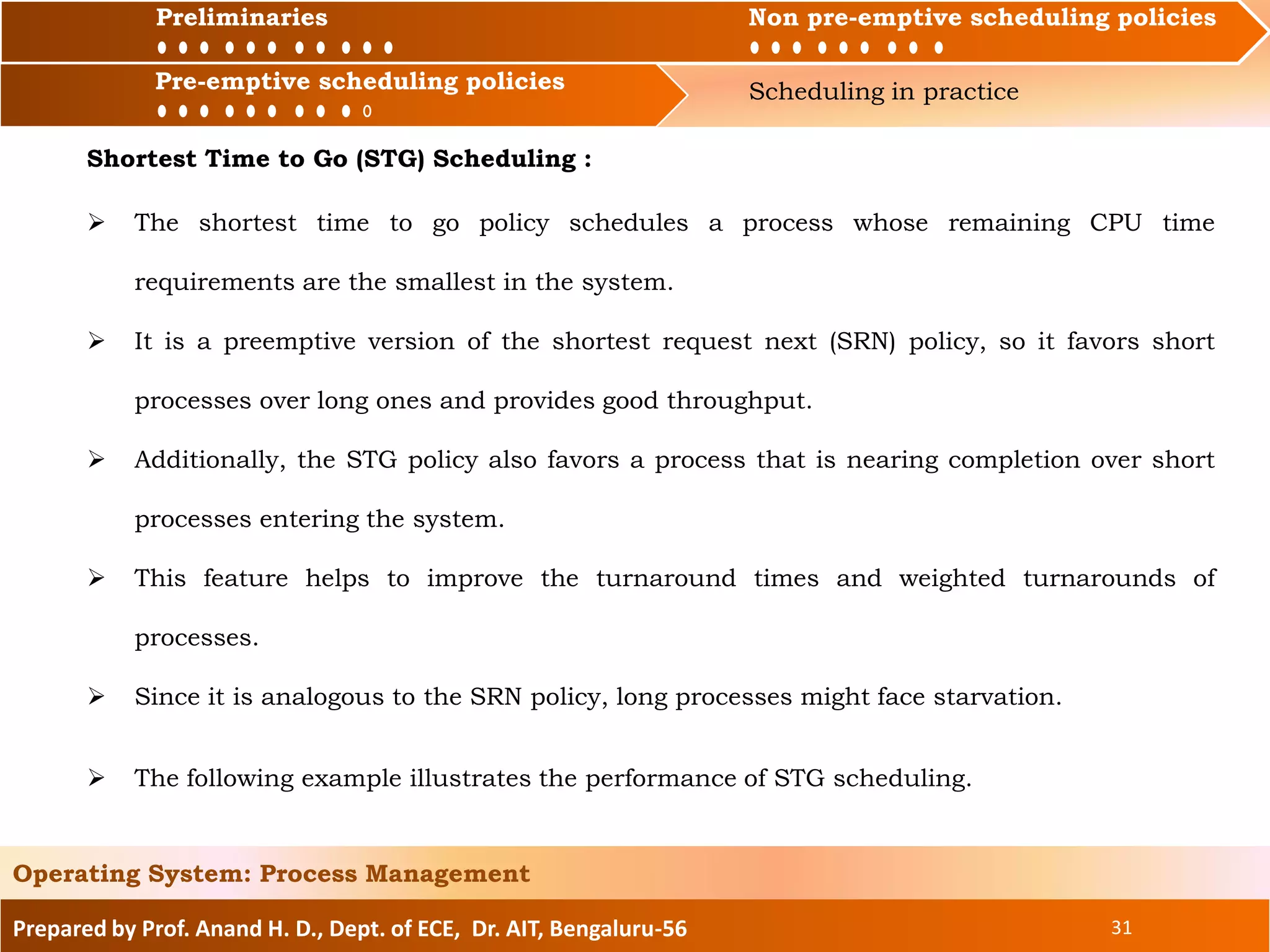 Preliminaries Non pre-emptive scheduling policies
Pre-emptive scheduling policies Scheduling in practice
Prepared by Prof. Anand H. D., Dept. of ECE, Dr. AIT, Bengaluru-56 31
Operating System: Process Management
Preliminaries Non pre-emptive scheduling policies
Shortest Time to Go (STG) Scheduling :
 The shortest time to go policy schedules a process whose remaining CPU time
requirements are the smallest in the system.
 It is a preemptive version of the shortest request next (SRN) policy, so it favors short
processes over long ones and provides good throughput.
 Additionally, the STG policy also favors a process that is nearing completion over short
processes entering the system.
 This feature helps to improve the turnaround times and weighted turnarounds of
processes.
 Since it is analogous to the SRN policy, long processes might face starvation.
Pre-emptive scheduling policies
 The following example illustrates the performance of STG scheduling.
 