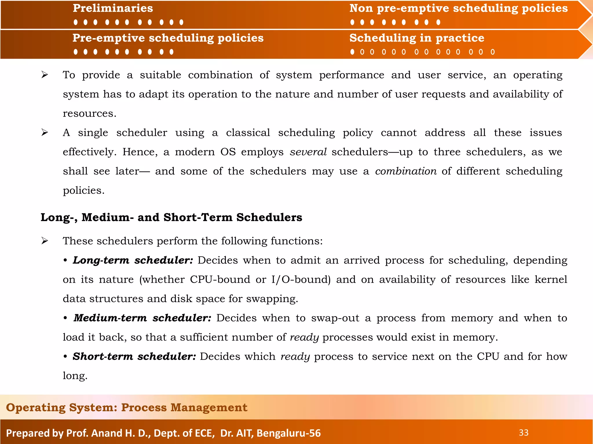 Preliminaries Non pre-emptive scheduling policies
Pre-emptive scheduling policies Scheduling in practice
Prepared by Prof. Anand H. D., Dept. of ECE, Dr. AIT, Bengaluru-56 33
Operating System: Process Management
Preliminaries Non pre-emptive scheduling policies
 To provide a suitable combination of system performance and user service, an operating
system has to adapt its operation to the nature and number of user requests and availability of
resources.
 A single scheduler using a classical scheduling policy cannot address all these issues
effectively. Hence, a modern OS employs several schedulers—up to three schedulers, as we
shall see later— and some of the schedulers may use a combination of different scheduling
policies.
Long-, Medium- and Short-Term Schedulers
 These schedulers perform the following functions:
• Long-term scheduler: Decides when to admit an arrived process for scheduling, depending
on its nature (whether CPU-bound or I/O-bound) and on availability of resources like kernel
data structures and disk space for swapping.
• Medium-term scheduler: Decides when to swap-out a process from memory and when to
load it back, so that a sufficient number of ready processes would exist in memory.
• Short-term scheduler: Decides which ready process to service next on the CPU and for how
long.
Pre-emptive scheduling policies Scheduling in practice
 