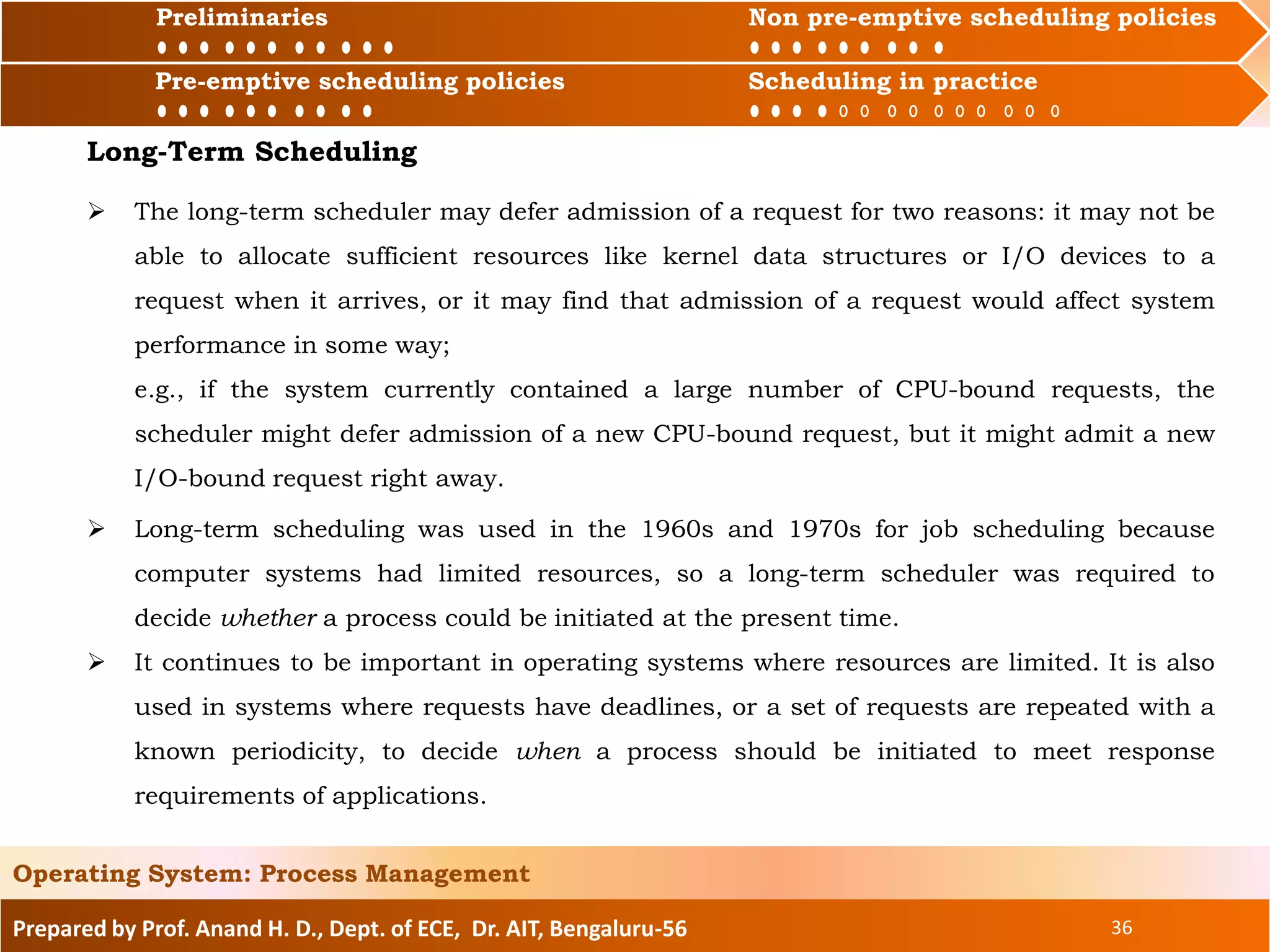 Preliminaries Non pre-emptive scheduling policies
Pre-emptive scheduling policies Scheduling in practice
Prepared by Prof. Anand H. D., Dept. of ECE, Dr. AIT, Bengaluru-56 36
Operating System: Process Management
Preliminaries Non pre-emptive scheduling policies
 The long-term scheduler may defer admission of a request for two reasons: it may not be
able to allocate sufficient resources like kernel data structures or I/O devices to a
request when it arrives, or it may find that admission of a request would affect system
performance in some way;
e.g., if the system currently contained a large number of CPU-bound requests, the
scheduler might defer admission of a new CPU-bound request, but it might admit a new
I/O-bound request right away.
Pre-emptive scheduling policies Scheduling in practice
Long-Term Scheduling
 Long-term scheduling was used in the 1960s and 1970s for job scheduling because
computer systems had limited resources, so a long-term scheduler was required to
decide whether a process could be initiated at the present time.
 It continues to be important in operating systems where resources are limited. It is also
used in systems where requests have deadlines, or a set of requests are repeated with a
known periodicity, to decide when a process should be initiated to meet response
requirements of applications.
 