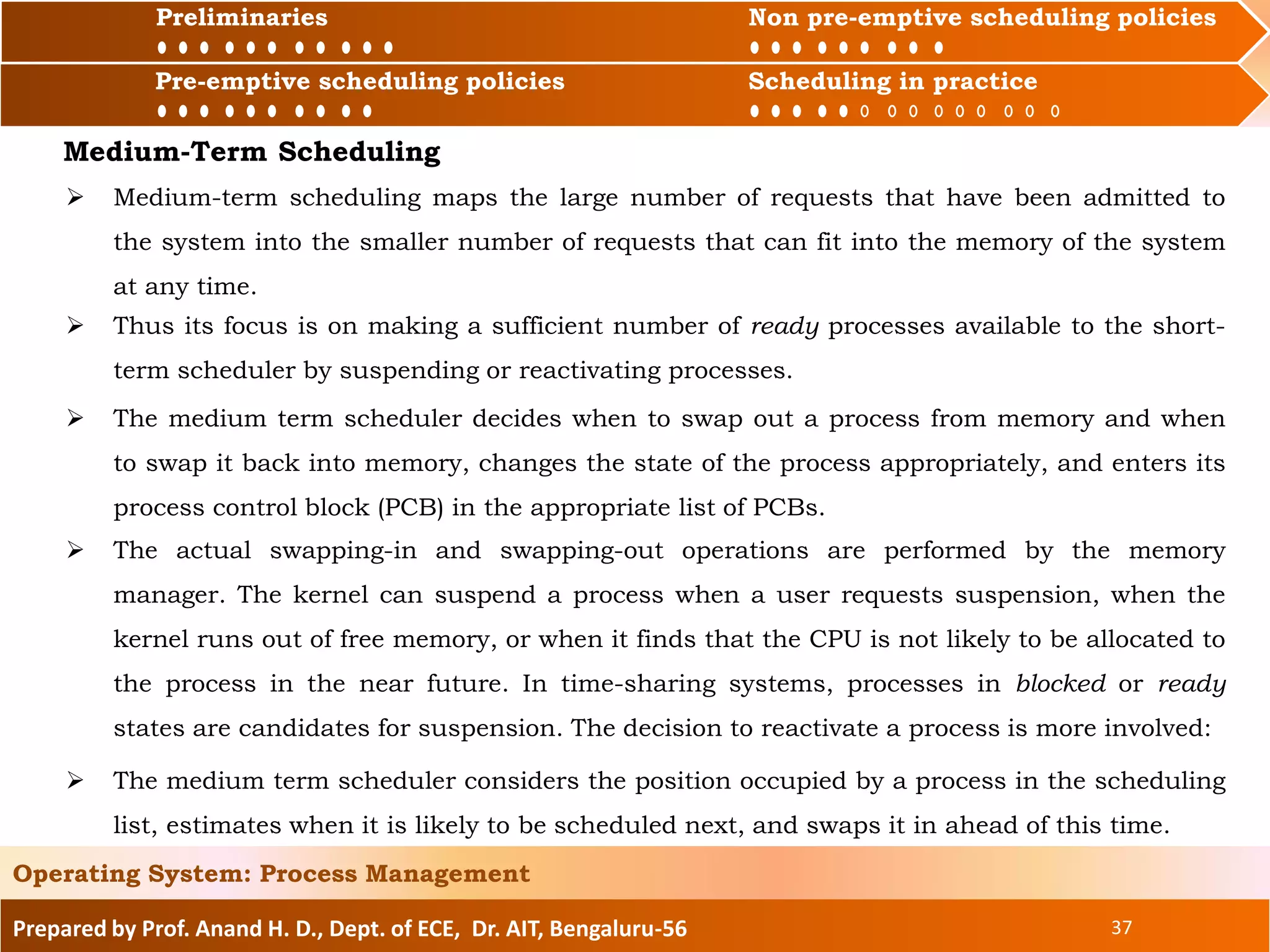 Preliminaries Non pre-emptive scheduling policies
Pre-emptive scheduling policies Scheduling in practice
Prepared by Prof. Anand H. D., Dept. of ECE, Dr. AIT, Bengaluru-56 37
Operating System: Process Management
Preliminaries Non pre-emptive scheduling policies
 Medium-term scheduling maps the large number of requests that have been admitted to
the system into the smaller number of requests that can fit into the memory of the system
at any time.
Pre-emptive scheduling policies Scheduling in practice
Medium-Term Scheduling
 Thus its focus is on making a sufficient number of ready processes available to the short-
term scheduler by suspending or reactivating processes.
 The medium term scheduler decides when to swap out a process from memory and when
to swap it back into memory, changes the state of the process appropriately, and enters its
process control block (PCB) in the appropriate list of PCBs.
 The actual swapping-in and swapping-out operations are performed by the memory
manager. The kernel can suspend a process when a user requests suspension, when the
kernel runs out of free memory, or when it finds that the CPU is not likely to be allocated to
the process in the near future. In time-sharing systems, processes in blocked or ready
states are candidates for suspension. The decision to reactivate a process is more involved:
 The medium term scheduler considers the position occupied by a process in the scheduling
list, estimates when it is likely to be scheduled next, and swaps it in ahead of this time.
 