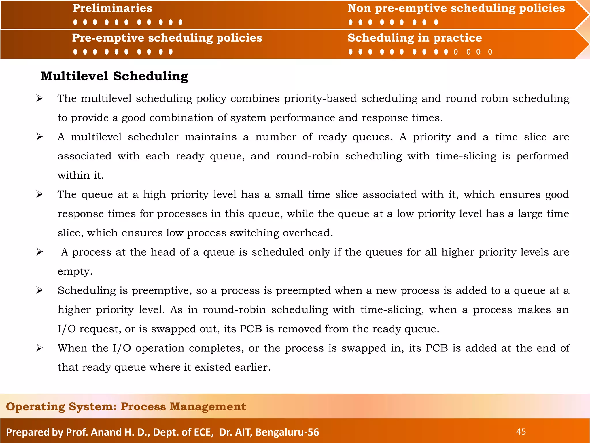 Preliminaries Non pre-emptive scheduling policies
Pre-emptive scheduling policies Scheduling in practice
Prepared by Prof. Anand H. D., Dept. of ECE, Dr. AIT, Bengaluru-56 45
Operating System: Process Management
Preliminaries Non pre-emptive scheduling policies
Pre-emptive scheduling policies Scheduling in practice
 The multilevel scheduling policy combines priority-based scheduling and round robin scheduling
to provide a good combination of system performance and response times.
 A multilevel scheduler maintains a number of ready queues. A priority and a time slice are
associated with each ready queue, and round-robin scheduling with time-slicing is performed
within it.
 The queue at a high priority level has a small time slice associated with it, which ensures good
response times for processes in this queue, while the queue at a low priority level has a large time
slice, which ensures low process switching overhead.
 A process at the head of a queue is scheduled only if the queues for all higher priority levels are
empty.
 Scheduling is preemptive, so a process is preempted when a new process is added to a queue at a
higher priority level. As in round-robin scheduling with time-slicing, when a process makes an
I/O request, or is swapped out, its PCB is removed from the ready queue.
 When the I/O operation completes, or the process is swapped in, its PCB is added at the end of
that ready queue where it existed earlier.
Multilevel Scheduling
 