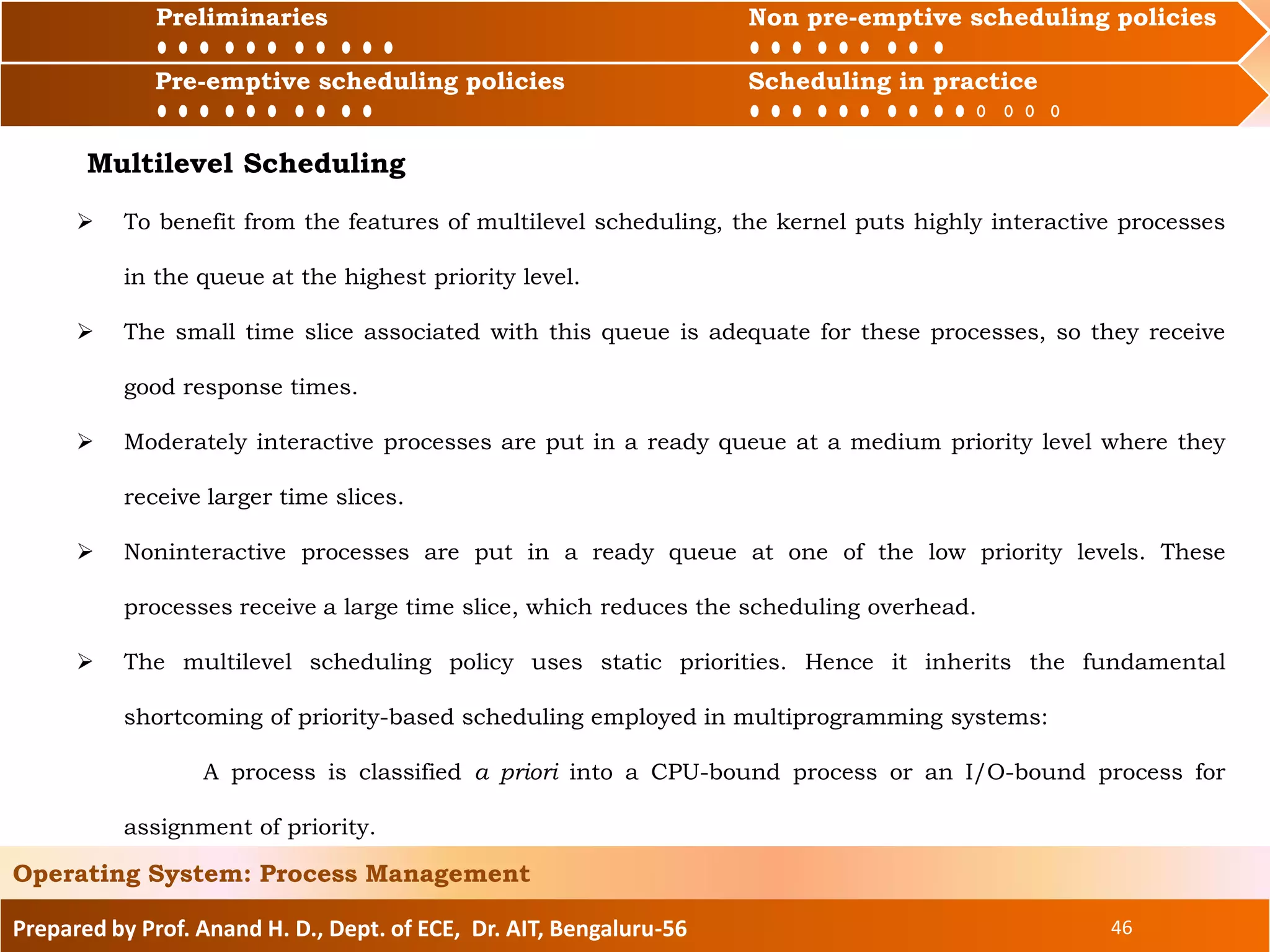 Preliminaries Non pre-emptive scheduling policies
Pre-emptive scheduling policies Scheduling in practice
Prepared by Prof. Anand H. D., Dept. of ECE, Dr. AIT, Bengaluru-56 46
Operating System: Process Management
Preliminaries Non pre-emptive scheduling policies
Pre-emptive scheduling policies Scheduling in practice
 To benefit from the features of multilevel scheduling, the kernel puts highly interactive processes
in the queue at the highest priority level.
 The small time slice associated with this queue is adequate for these processes, so they receive
good response times.
 Moderately interactive processes are put in a ready queue at a medium priority level where they
receive larger time slices.
 Noninteractive processes are put in a ready queue at one of the low priority levels. These
processes receive a large time slice, which reduces the scheduling overhead.
 The multilevel scheduling policy uses static priorities. Hence it inherits the fundamental
shortcoming of priority-based scheduling employed in multiprogramming systems:
A process is classified a priori into a CPU-bound process or an I/O-bound process for
assignment of priority.
Multilevel Scheduling
 