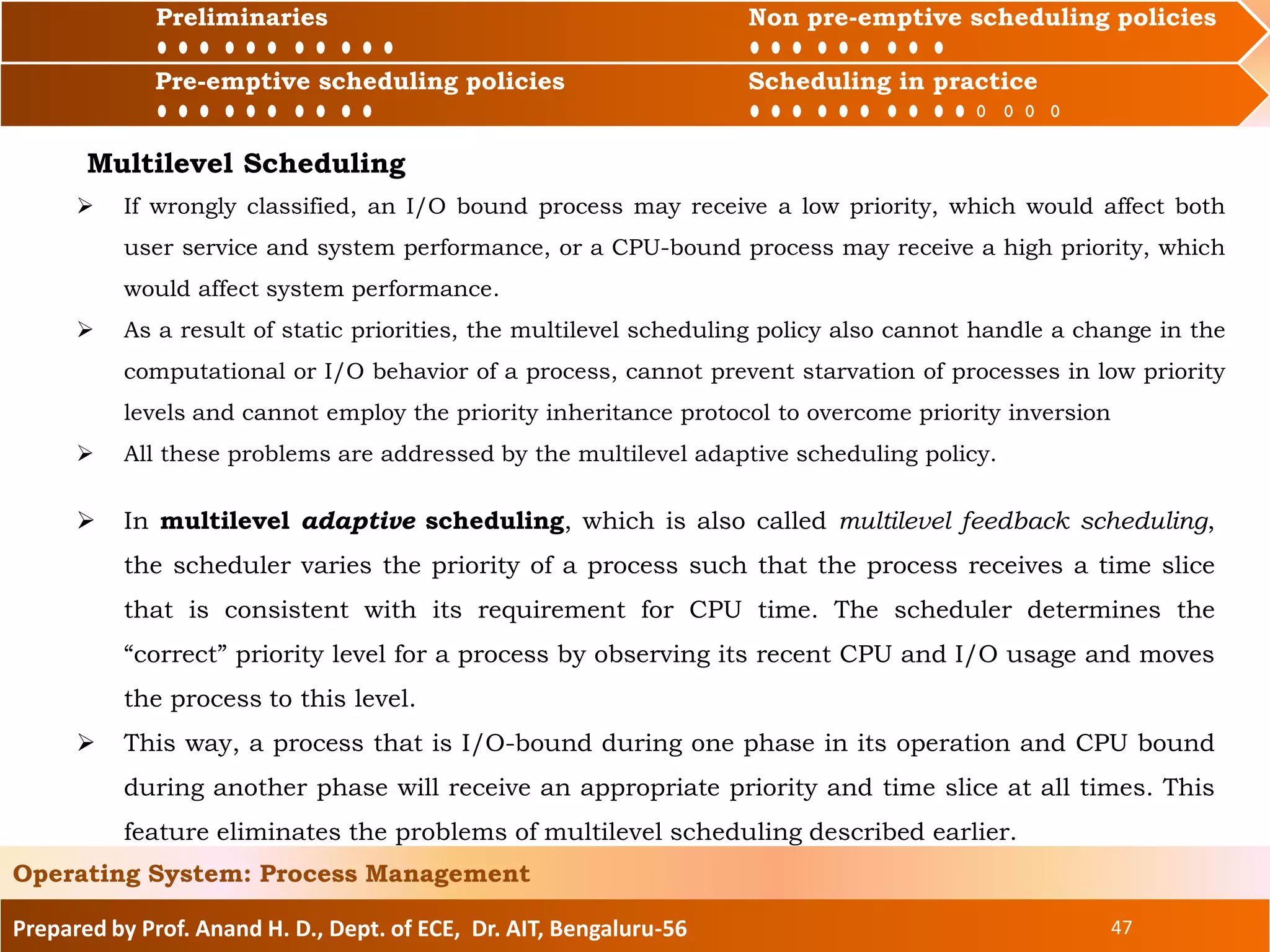Preliminaries Non pre-emptive scheduling policies
Pre-emptive scheduling policies Scheduling in practice
Prepared by Prof. Anand H. D., Dept. of ECE, Dr. AIT, Bengaluru-56 47
Operating System: Process Management
Preliminaries Non pre-emptive scheduling policies
Pre-emptive scheduling policies Scheduling in practice
 If wrongly classified, an I/O bound process may receive a low priority, which would affect both
user service and system performance, or a CPU-bound process may receive a high priority, which
would affect system performance.
 As a result of static priorities, the multilevel scheduling policy also cannot handle a change in the
computational or I/O behavior of a process, cannot prevent starvation of processes in low priority
levels and cannot employ the priority inheritance protocol to overcome priority inversion
 All these problems are addressed by the multilevel adaptive scheduling policy.
Multilevel Scheduling
 In multilevel adaptive scheduling, which is also called multilevel feedback scheduling,
the scheduler varies the priority of a process such that the process receives a time slice
that is consistent with its requirement for CPU time. The scheduler determines the
“correct” priority level for a process by observing its recent CPU and I/O usage and moves
the process to this level.
 This way, a process that is I/O-bound during one phase in its operation and CPU bound
during another phase will receive an appropriate priority and time slice at all times. This
feature eliminates the problems of multilevel scheduling described earlier.
 