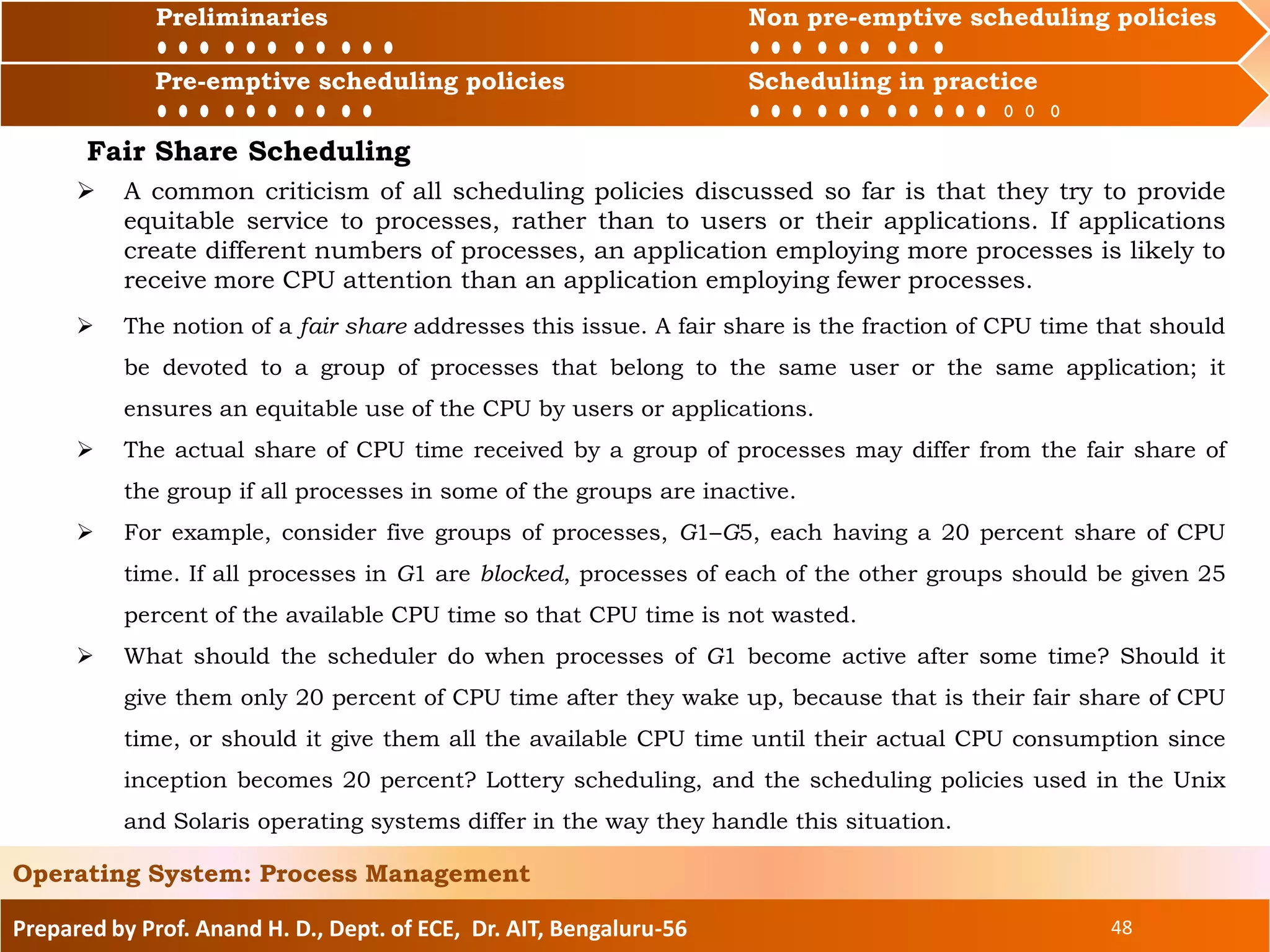 Preliminaries Non pre-emptive scheduling policies
Pre-emptive scheduling policies Scheduling in practice
Prepared by Prof. Anand H. D., Dept. of ECE, Dr. AIT, Bengaluru-56 48
Operating System: Process Management
Preliminaries Non pre-emptive scheduling policies
Pre-emptive scheduling policies Scheduling in practice
 A common criticism of all scheduling policies discussed so far is that they try to provide
equitable service to processes, rather than to users or their applications. If applications
create different numbers of processes, an application employing more processes is likely to
receive more CPU attention than an application employing fewer processes.
Fair Share Scheduling
 The notion of a fair share addresses this issue. A fair share is the fraction of CPU time that should
be devoted to a group of processes that belong to the same user or the same application; it
ensures an equitable use of the CPU by users or applications.
 The actual share of CPU time received by a group of processes may differ from the fair share of
the group if all processes in some of the groups are inactive.
 For example, consider five groups of processes, G1–G5, each having a 20 percent share of CPU
time. If all processes in G1 are blocked, processes of each of the other groups should be given 25
percent of the available CPU time so that CPU time is not wasted.
 What should the scheduler do when processes of G1 become active after some time? Should it
give them only 20 percent of CPU time after they wake up, because that is their fair share of CPU
time, or should it give them all the available CPU time until their actual CPU consumption since
inception becomes 20 percent? Lottery scheduling, and the scheduling policies used in the Unix
and Solaris operating systems differ in the way they handle this situation.
 