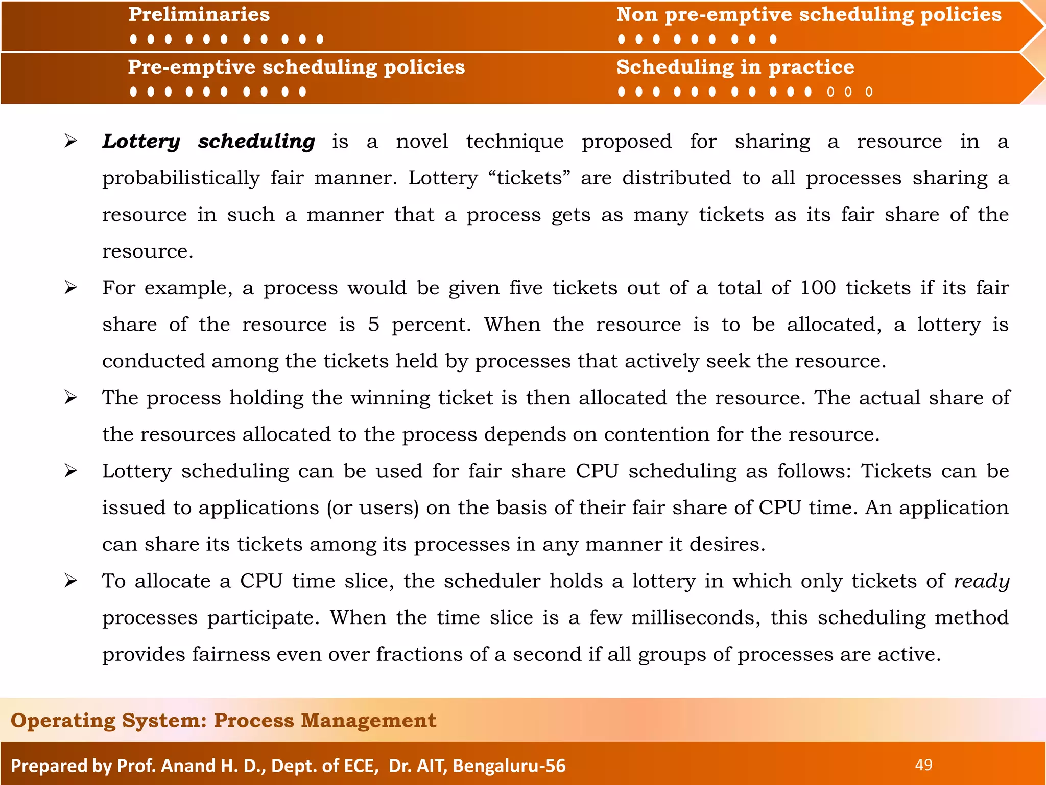 Preliminaries Non pre-emptive scheduling policies
Pre-emptive scheduling policies Scheduling in practice
Prepared by Prof. Anand H. D., Dept. of ECE, Dr. AIT, Bengaluru-56 49
Operating System: Process Management
Preliminaries Non pre-emptive scheduling policies
Pre-emptive scheduling policies Scheduling in practice
 Lottery scheduling is a novel technique proposed for sharing a resource in a
probabilistically fair manner. Lottery “tickets” are distributed to all processes sharing a
resource in such a manner that a process gets as many tickets as its fair share of the
resource.
 For example, a process would be given five tickets out of a total of 100 tickets if its fair
share of the resource is 5 percent. When the resource is to be allocated, a lottery is
conducted among the tickets held by processes that actively seek the resource.
 The process holding the winning ticket is then allocated the resource. The actual share of
the resources allocated to the process depends on contention for the resource.
 Lottery scheduling can be used for fair share CPU scheduling as follows: Tickets can be
issued to applications (or users) on the basis of their fair share of CPU time. An application
can share its tickets among its processes in any manner it desires.
 To allocate a CPU time slice, the scheduler holds a lottery in which only tickets of ready
processes participate. When the time slice is a few milliseconds, this scheduling method
provides fairness even over fractions of a second if all groups of processes are active.
 