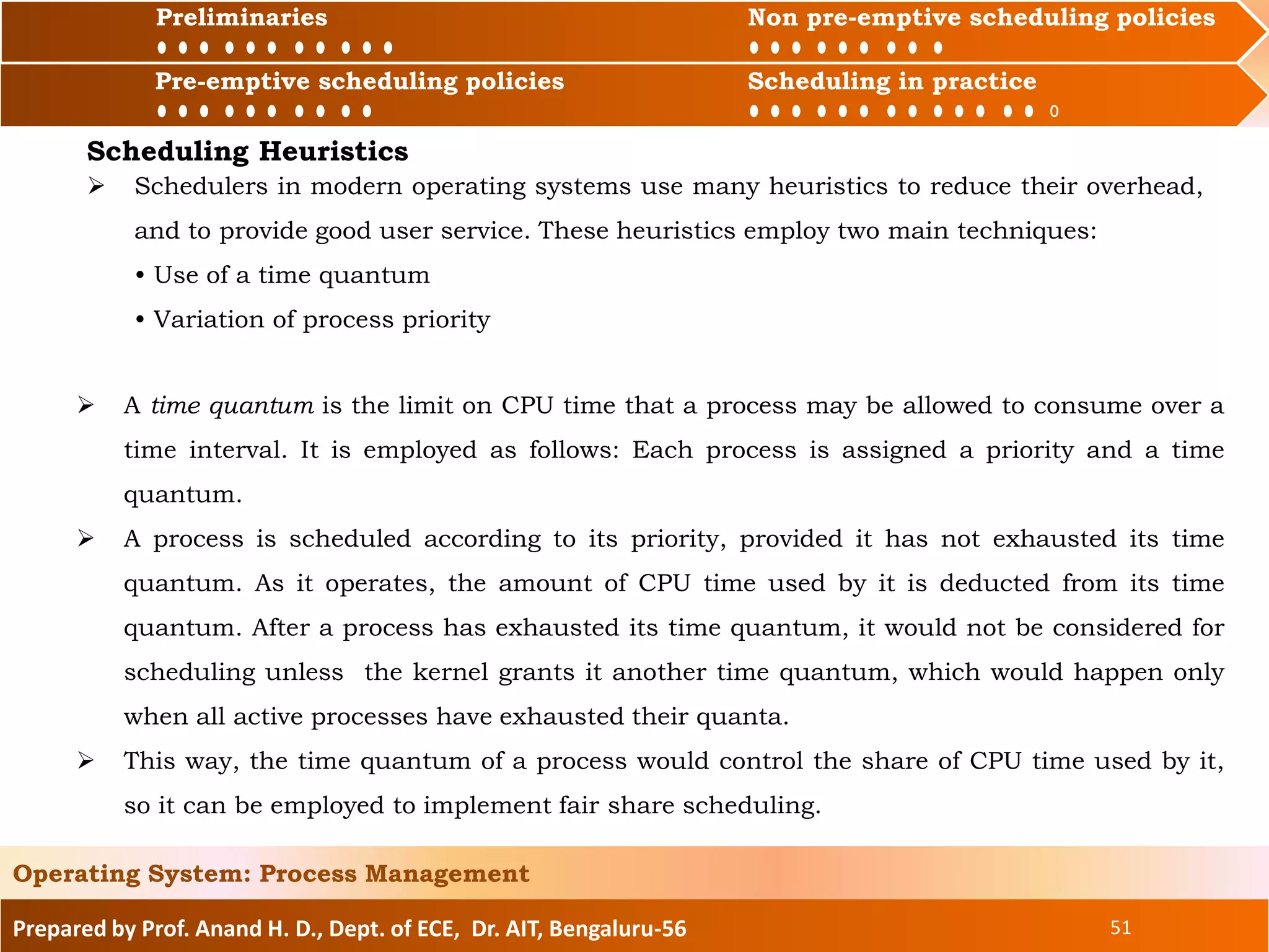 Preliminaries Non pre-emptive scheduling policies
Pre-emptive scheduling policies Scheduling in practice
Prepared by Prof. Anand H. D., Dept. of ECE, Dr. AIT, Bengaluru-56 51
Operating System: Process Management
Preliminaries Non pre-emptive scheduling policies
Pre-emptive scheduling policies Scheduling in practice
Scheduling Heuristics
 A time quantum is the limit on CPU time that a process may be allowed to consume over a
time interval. It is employed as follows: Each process is assigned a priority and a time
quantum.
 A process is scheduled according to its priority, provided it has not exhausted its time
quantum. As it operates, the amount of CPU time used by it is deducted from its time
quantum. After a process has exhausted its time quantum, it would not be considered for
scheduling unless the kernel grants it another time quantum, which would happen only
when all active processes have exhausted their quanta.
 This way, the time quantum of a process would control the share of CPU time used by it,
so it can be employed to implement fair share scheduling.
 Schedulers in modern operating systems use many heuristics to reduce their overhead,
and to provide good user service. These heuristics employ two main techniques:
• Use of a time quantum
• Variation of process priority
 
