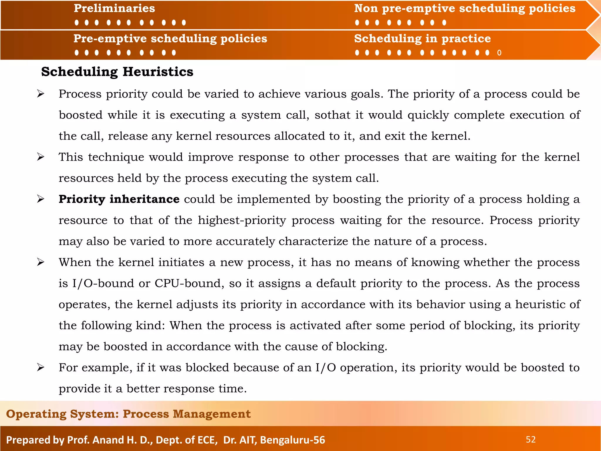 Preliminaries Non pre-emptive scheduling policies
Pre-emptive scheduling policies Scheduling in practice
Prepared by Prof. Anand H. D., Dept. of ECE, Dr. AIT, Bengaluru-56 52
Operating System: Process Management
Preliminaries Non pre-emptive scheduling policies
Pre-emptive scheduling policies Scheduling in practice
Scheduling Heuristics
 Process priority could be varied to achieve various goals. The priority of a process could be
boosted while it is executing a system call, sothat it would quickly complete execution of
the call, release any kernel resources allocated to it, and exit the kernel.
 This technique would improve response to other processes that are waiting for the kernel
resources held by the process executing the system call.
 Priority inheritance could be implemented by boosting the priority of a process holding a
resource to that of the highest-priority process waiting for the resource. Process priority
may also be varied to more accurately characterize the nature of a process.
 When the kernel initiates a new process, it has no means of knowing whether the process
is I/O-bound or CPU-bound, so it assigns a default priority to the process. As the process
operates, the kernel adjusts its priority in accordance with its behavior using a heuristic of
the following kind: When the process is activated after some period of blocking, its priority
may be boosted in accordance with the cause of blocking.
 For example, if it was blocked because of an I/O operation, its priority would be boosted to
provide it a better response time.
 