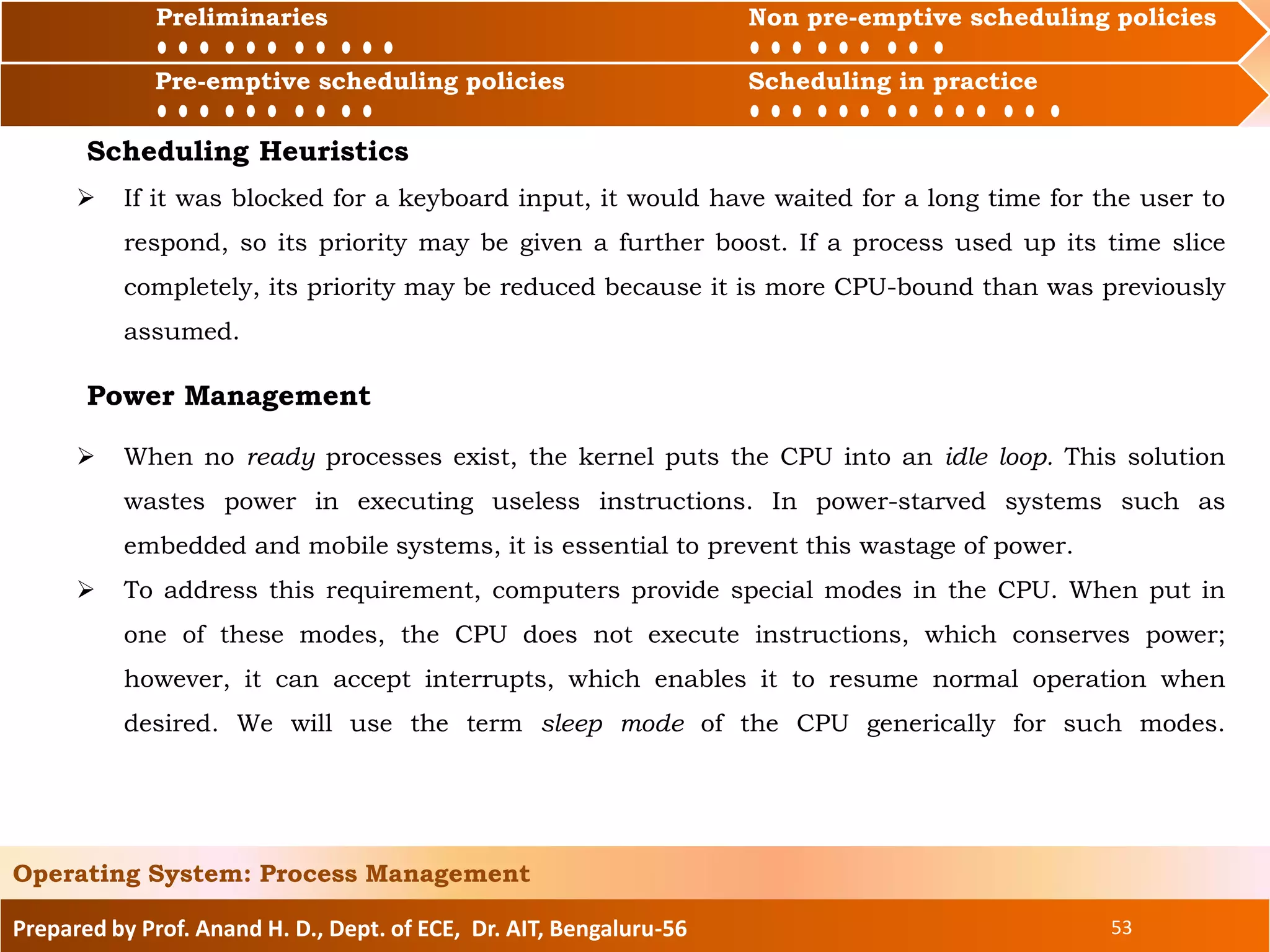 Preliminaries Non pre-emptive scheduling policies
Pre-emptive scheduling policies Scheduling in practice
Prepared by Prof. Anand H. D., Dept. of ECE, Dr. AIT, Bengaluru-56 53
Operating System: Process Management
Preliminaries Non pre-emptive scheduling policies
Pre-emptive scheduling policies Scheduling in practice
Scheduling Heuristics
 If it was blocked for a keyboard input, it would have waited for a long time for the user to
respond, so its priority may be given a further boost. If a process used up its time slice
completely, its priority may be reduced because it is more CPU-bound than was previously
assumed.
Power Management
 When no ready processes exist, the kernel puts the CPU into an idle loop. This solution
wastes power in executing useless instructions. In power-starved systems such as
embedded and mobile systems, it is essential to prevent this wastage of power.
 To address this requirement, computers provide special modes in the CPU. When put in
one of these modes, the CPU does not execute instructions, which conserves power;
however, it can accept interrupts, which enables it to resume normal operation when
desired. We will use the term sleep mode of the CPU generically for such modes.
 