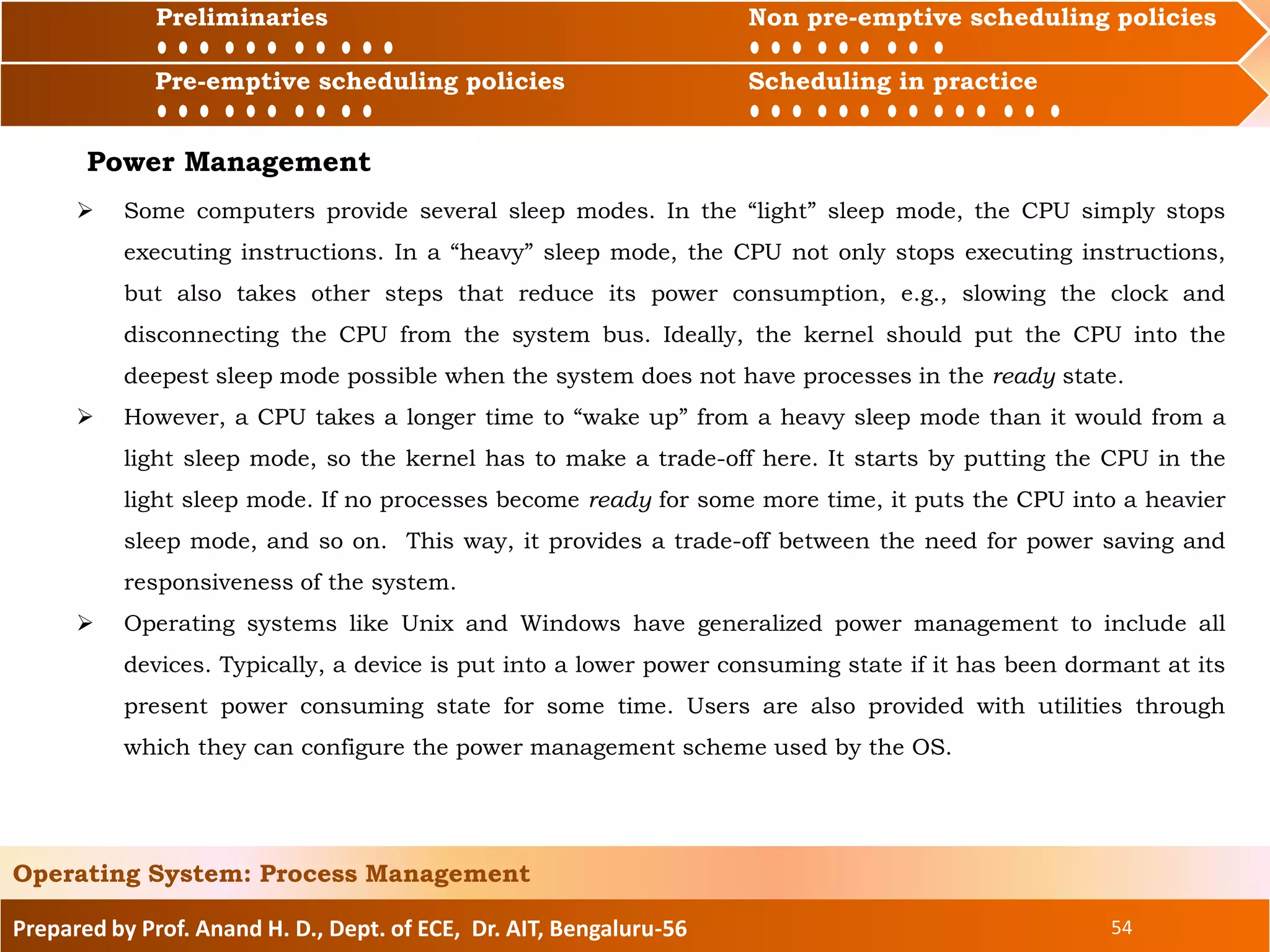Preliminaries Non pre-emptive scheduling policies
Pre-emptive scheduling policies Scheduling in practice
Prepared by Prof. Anand H. D., Dept. of ECE, Dr. AIT, Bengaluru-56 54
Operating System: Process Management
Preliminaries Non pre-emptive scheduling policies
Pre-emptive scheduling policies Scheduling in practice
Power Management
 Some computers provide several sleep modes. In the “light” sleep mode, the CPU simply stops
executing instructions. In a “heavy” sleep mode, the CPU not only stops executing instructions,
but also takes other steps that reduce its power consumption, e.g., slowing the clock and
disconnecting the CPU from the system bus. Ideally, the kernel should put the CPU into the
deepest sleep mode possible when the system does not have processes in the ready state.
 However, a CPU takes a longer time to “wake up” from a heavy sleep mode than it would from a
light sleep mode, so the kernel has to make a trade-off here. It starts by putting the CPU in the
light sleep mode. If no processes become ready for some more time, it puts the CPU into a heavier
sleep mode, and so on. This way, it provides a trade-off between the need for power saving and
responsiveness of the system.
 Operating systems like Unix and Windows have generalized power management to include all
devices. Typically, a device is put into a lower power consuming state if it has been dormant at its
present power consuming state for some time. Users are also provided with utilities through
which they can configure the power management scheme used by the OS.
 