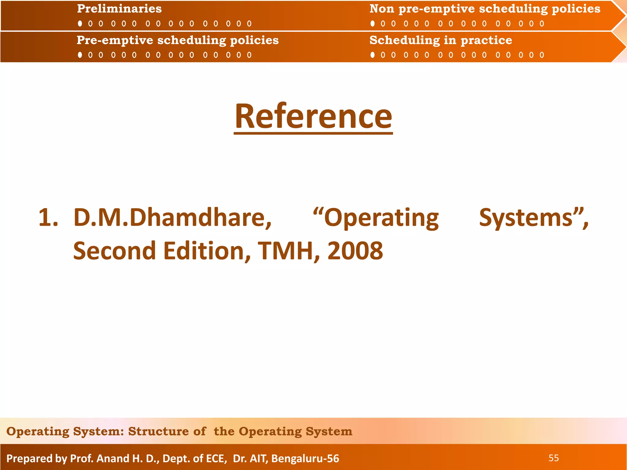 Prepared by Prof. Anand H. D., Dept. of ECE, Dr. AIT, Bengaluru-56 55
Operating System: Structure of the Operating System
Reference
1. D.M.Dhamdhare, “Operating Systems”,
Second Edition, TMH, 2008
Preliminaries Non pre-emptive scheduling policies
Pre-emptive scheduling policies Scheduling in practice
Preliminaries Non pre-emptive scheduling policies
Pre-emptive scheduling policies Scheduling in practice
 