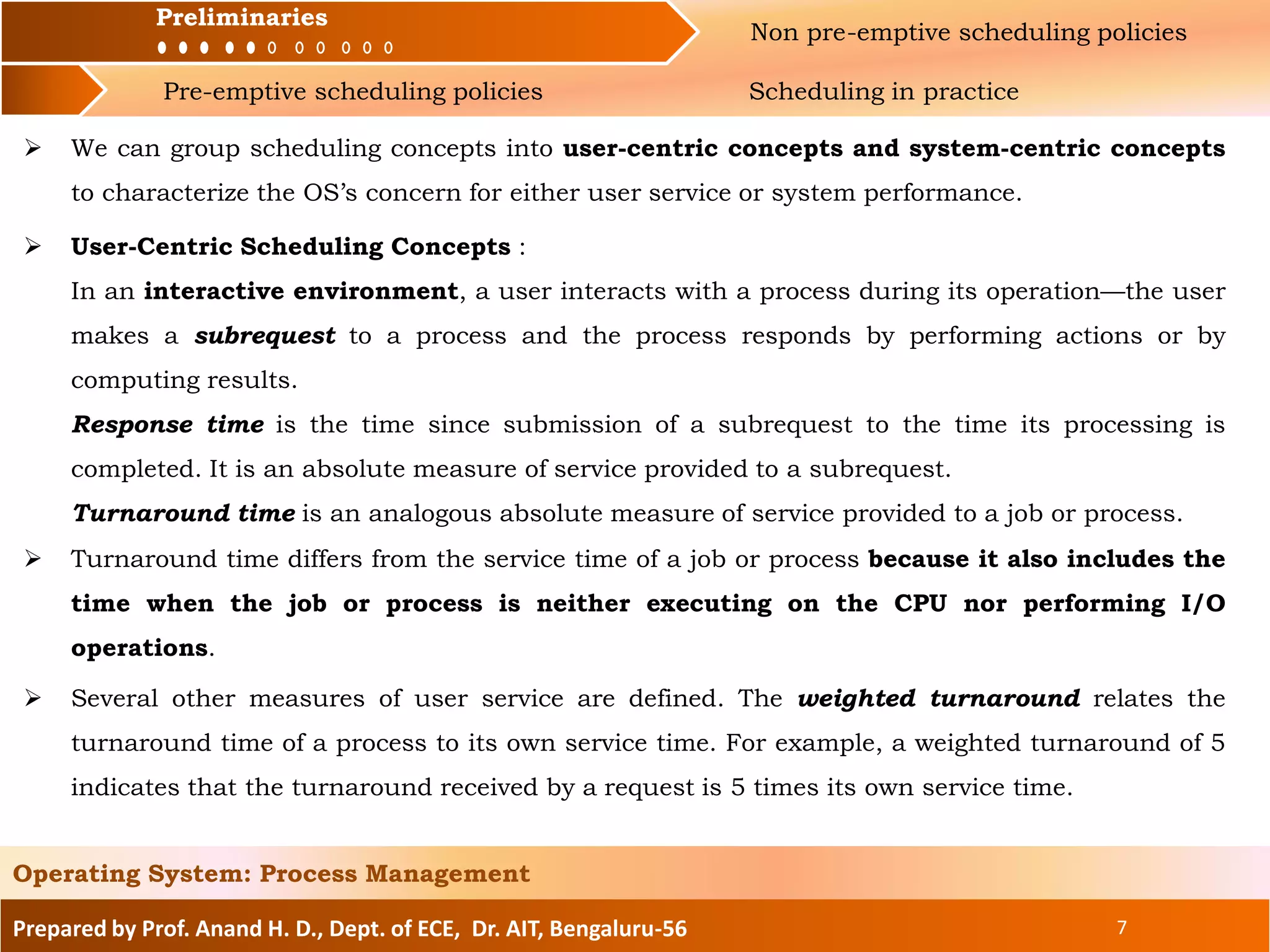 Preliminaries Non pre-emptive scheduling policies
Pre-emptive scheduling policies Scheduling in practice
Prepared by Prof. Anand H. D., Dept. of ECE, Dr. AIT, Bengaluru-56 7
Operating System: Process Management
Preliminaries
 We can group scheduling concepts into user-centric concepts and system-centric concepts
to characterize the OS’s concern for either user service or system performance.
 User-Centric Scheduling Concepts :
In an interactive environment, a user interacts with a process during its operation—the user
makes a subrequest to a process and the process responds by performing actions or by
computing results.
Response time is the time since submission of a subrequest to the time its processing is
completed. It is an absolute measure of service provided to a subrequest.
Turnaround time is an analogous absolute measure of service provided to a job or process.
 Turnaround time differs from the service time of a job or process because it also includes the
time when the job or process is neither executing on the CPU nor performing I/O
operations.
 Several other measures of user service are defined. The weighted turnaround relates the
turnaround time of a process to its own service time. For example, a weighted turnaround of 5
indicates that the turnaround received by a request is 5 times its own service time.
 