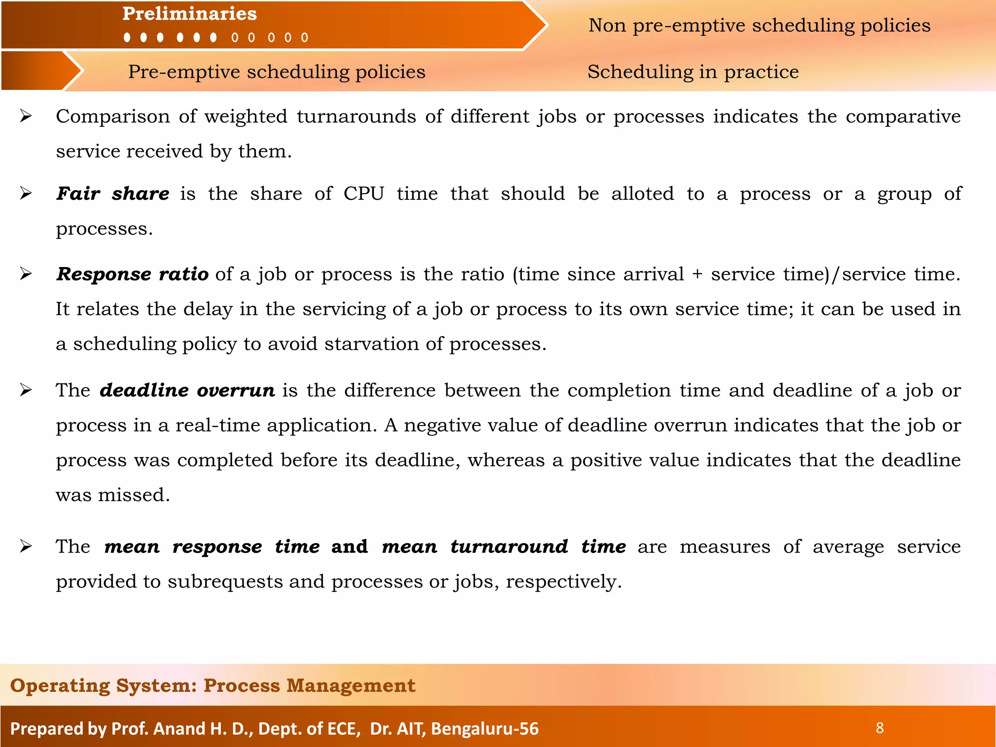Preliminaries Non pre-emptive scheduling policies
Pre-emptive scheduling policies Scheduling in practice
Prepared by Prof. Anand H. D., Dept. of ECE, Dr. AIT, Bengaluru-56 8
Operating System: Process Management
Preliminaries
 Comparison of weighted turnarounds of different jobs or processes indicates the comparative
service received by them.
 Fair share is the share of CPU time that should be alloted to a process or a group of
processes.
 Response ratio of a job or process is the ratio (time since arrival + service time)/service time.
It relates the delay in the servicing of a job or process to its own service time; it can be used in
a scheduling policy to avoid starvation of processes.
 The deadline overrun is the difference between the completion time and deadline of a job or
process in a real-time application. A negative value of deadline overrun indicates that the job or
process was completed before its deadline, whereas a positive value indicates that the deadline
was missed.
 The mean response time and mean turnaround time are measures of average service
provided to subrequests and processes or jobs, respectively.
 