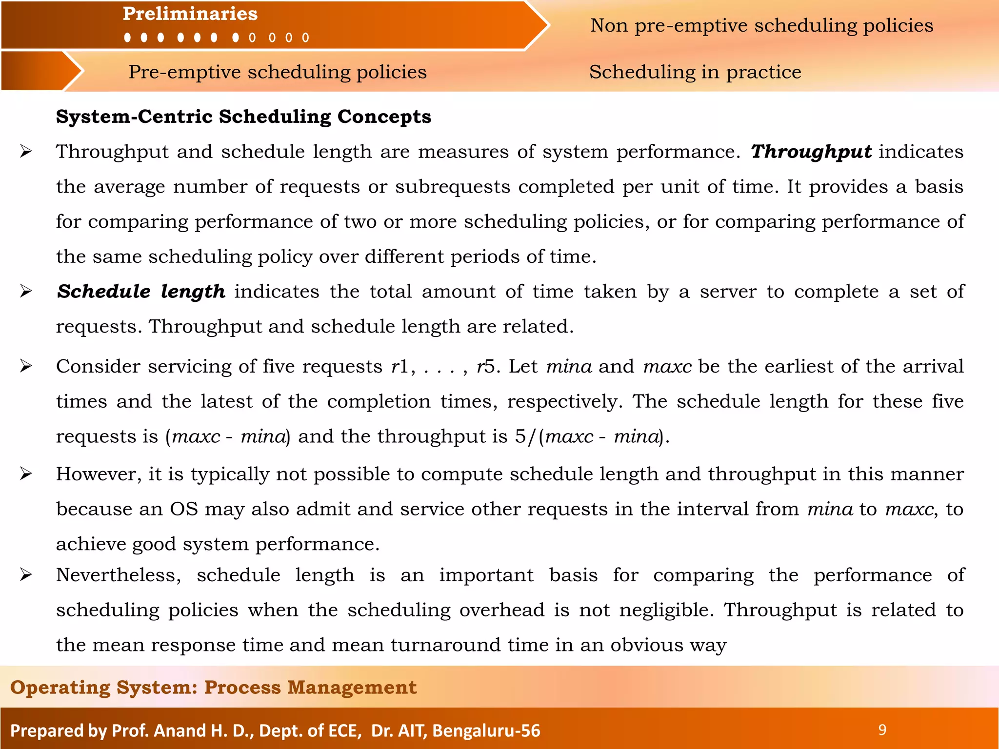 Preliminaries Non pre-emptive scheduling policies
Pre-emptive scheduling policies Scheduling in practice
Prepared by Prof. Anand H. D., Dept. of ECE, Dr. AIT, Bengaluru-56 9
Operating System: Process Management
Preliminaries
System-Centric Scheduling Concepts
 Throughput and schedule length are measures of system performance. Throughput indicates
the average number of requests or subrequests completed per unit of time. It provides a basis
for comparing performance of two or more scheduling policies, or for comparing performance of
the same scheduling policy over different periods of time.
 Schedule length indicates the total amount of time taken by a server to complete a set of
requests. Throughput and schedule length are related.
 Consider servicing of five requests r1, . . . , r5. Let mina and maxc be the earliest of the arrival
times and the latest of the completion times, respectively. The schedule length for these five
requests is (maxc - mina) and the throughput is 5/(maxc - mina).
 However, it is typically not possible to compute schedule length and throughput in this manner
because an OS may also admit and service other requests in the interval from mina to maxc, to
achieve good system performance.
 Nevertheless, schedule length is an important basis for comparing the performance of
scheduling policies when the scheduling overhead is not negligible. Throughput is related to
the mean response time and mean turnaround time in an obvious way
 