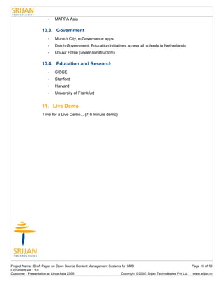 •    MAPPA Asia

                   10.3. Government
                       •    Munich City, e-Governance apps
                       •    Dutch Government, Education initiatives across all schools in Netherlands
                       •    US Air Force (under construction)

                   10.4. Education and Research
                       •    CISCE
                       •    Stanford
                       •    Harvard
                       •    University of Frankfurt


                   11. Live Demo
                   Time for a Live Demo... (7-8 minute demo)




Project Name : Draft Paper on Open Source Content Management Systems for SMB                                        Page 10 of 10
Document ver : 1.0
Customer : Presentation at Linux Asia 2006                          Copyright © 2005 Srijan Technologies Pvt Ltd.   www.srijan.in
 