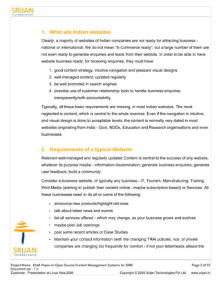 1. What ails Indian websites
                   Clearly, a majority of websites of Indian companies are not ready for attracting business -
                   national or international. We do not mean “E-Commerce ready”; but a large number of them are
                   not even ready to generate enquiries and leads from their website. In order to be able to have
                   website business ready, for receiving enquiries, they must have:

                        1. good content strategy, intuitive navigation and pleasant visual designs
                        2. well managed content; updated regularly
                        3. be well promoted in search engines
                        4. possible use of customer relationship tools to handle business enquiries
                            transparently/with accountability

                   Typically, all these basic requirements are missing, in most Indian websites. The most
                   neglected is content, which is central to the whole exercise. Even if the navigation is intuitive,
                   and visual design is done to acceptable levels, the content is normally very dated in most
                   websites originating from India - Govt, NGOs, Education and Research organisations and even
                   businesses.


                   2. Requirements of a typical Website
                   Relevant well-managed and regularly updated Content is central to the success of any website,
                   whatever its purpose maybe - information dissemination; generate business enquiries; generate
                   user feedback; build a community.

                   Consider a business website, of typically any business - IT, Tourism, Manufcaturing, Trading,
                   Print Media (wishing to publish their content online - maybe subscription based) or Services. All
                   these businesses need to do all or some of the following:

                        •   announce new products/highlight old ones
                        •   talk about latest news and events
                        •   list all services offered - which may change, as your business grows and evolves
                        •   maybe post Job openings
                        •   post some recent articles or Case Studies
                        •   Maintain your contact information (with the changing TRAI policies, nos. of private
                            companies are changing too frequently for comfort - if not your letterheads atleast the



Project Name : Draft Paper on Open Source Content Management Systems for SMB                                        Page 2 of 10
Document ver : 1.0
Customer : Presentation at Linux Asia 2006                          Copyright © 2005 Srijan Technologies Pvt Ltd.   www.srijan.in
 