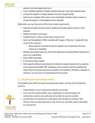 website must have latest phone nos.)
                        •   have a SiteMap (possibly a Google compliant sitemap), which gets updated easily
                        •   promote this website in Google (website should be Google friendly)
                        •   Have human readable URLs which can be individually marketed (unlike complex id
                            strings that appear in most database driven websites)

                   Additionally, you may have some of the more complex requirements:

                        •   Department Heads should be able to update and manage relevant portions of the
                            websites
                        •   Website should be multi-lingual
                        •   Feedback forms, or Sign a Guest book; enquiry Forms
                        •   Send out E-Newsletters (HTML formatted with Images or Plain text - maybe offer that
                            choice to the customer)
                                •   Allow people to subscribe through the website; and unsubscribe when they
                                    recieve an e-newsletter
                        •   Manage job postings frequently, with online applications reaching different departments
                            within your organisation
                        •   Some CRM functionality
                        •   E-Commerce ready website
                        •   Some specific software requirements for making the website interactive for a customer,
                            such as generate printable PDF catalogues of your products real-time (updated with
                            latest content and product pictures as updated on the website); OR setup a database of
                            members, as in the case of a networking/community portal


                   3. Infrastructure to manage all this
                   You probably know all this and have burning business needs - but may have the following
                   concerns:

                        •   implementation of such a large-scale websites are too high
                        •   even if one time implementation done, dependence on technical people, for
                            maintenance, remains (who swith jobs far too often for anyone’s comfort)
                        •   an alternative is to outsource to a web agency who will help you maintain. Well,
                            ofcourse, they are quite expensive as well, and do not, very often, have a reasonable
                            turn-around time




Project Name : Draft Paper on Open Source Content Management Systems for SMB                                        Page 3 of 10
Document ver : 1.0
Customer : Presentation at Linux Asia 2006                          Copyright © 2005 Srijan Technologies Pvt Ltd.   www.srijan.in
 