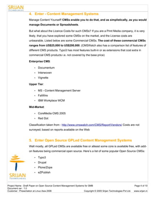 4. Enter - Content Management Systems
                   Manage Content Yourself! CMSs enable you to do that, and as simplistically, as you would
                   manage Documents or Spreadsheets.

                   But what about the Licence Costs for such CMSs? If you are a Print Media company, it is very
                   likely, that you have explored some CMSs on the market, and the License costs are
                   unbearable. Listed below are some Commercial CMSs. The cost of these commercial CMSs
                   ranges from US$25,000 to US$200,000. (CMSWatch also has a comparison list of features of
                   different CMS products. Typo3 has most features built-in or as extensions that cost extra in
                   commercial CMS products i.e. not covered by the base price)

                   Enterprise CMS:

                        •   Documentum
                        •   Interwoven
                        •   Vignette

                   Upper Tier:

                        •   MS - Content Management Server
                        •   FatWire
                        •   IBM Workplace WCM

                   Mid-Market:

                        •   CoreMedia CMS 2005
                        •   Red Dot

                   Classification taken from : http://www.cmswatch.com/CMS/Report/Vendors/ Costs are not
                   surveyed; based on reports available on the Web


                   5. Enter Open Source GPLed Content Management Systems
                   Well mostly, all GPLed CMSs are available free or atleast some core is available free, with add-
                   on features being commercial open source. Here’s a list of some popular Open Source CMSs:

                        •   Typo3
                        •   Drupal
                        •   Plone/Zope
                        •   eZPublish



Project Name : Draft Paper on Open Source Content Management Systems for SMB                                        Page 4 of 10
Document ver : 1.0
Customer : Presentation at Linux Asia 2006                          Copyright © 2005 Srijan Technologies Pvt Ltd.   www.srijan.in
 