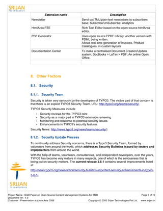 Extension name                                          Description
                    Newsletter                                  Send out TML/plain-text newsletters to subscribers
                                                                base; Subscribe/UnSubscribe; Analytics
                    HtmlArea RTE                                Rich Text Editor based on the open source htmlArea
                                                                editor.
                    PDF Generator                               Uses open source FPDF Library; another version with
                                                                PDML being written.
                                                                Allows real-time generation of Invoices, Product
                                                                Catalogues, in custom layouts
                    Documentation Center                        To make a centralised Document Creation/Update
                                                                system; DocBooks > LaTex > PDF; An online Open
                                                                Office.




                   8. Other Factors

                   8.1. Security

                   8.1.1. Security Team
                   Security is taken very seriously by the developers of TYPO3. The visible part of that concern is
                   that there is an explicit TYPO3 Security Team. URL: http://typo3.org/teams/security/.
                   TYPO3 Security Measures include
                        •    Security reviews for the TYPO3 core
                        •    Security as a major part in TYPO3 extension reviewing
                        •    Monitoring and response to potential security issues
                        •    Enhancements in TYPO3's security features
                   Security News: http://news.typo3.org/news/teams/security/)

                   8.1.2. Security Update Process
                   To continually address Security concerns, there is a Typo3 Security Team, formed by
                   volunteers from around the world, which addresses Security Bulletins issued by testers and
                   implementers from around the world.
                   With the help of teams, volunteers, consultancies, and independent developers, over the years,
                   TYPO3 has become very mature in many respects, one of which is the seriousness that is
                   being put on security matters. The current release 3.8.1 contains several improvements listed
                   at:
                   http://news.typo3.org/news/article/security-bulletins-important-security-enhancements-in-typo3-
                   3-8-1/.




Project Name : Draft Paper on Open Source Content Management Systems for SMB                                        Page 6 of 10
Document ver : 1.0
Customer : Presentation at Linux Asia 2006                          Copyright © 2005 Srijan Technologies Pvt Ltd.   www.srijan.in
 