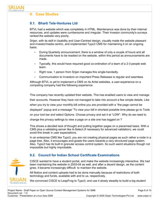 9. Case Studies

                   9.1. Bharti Tele-Ventures Ltd
                   BTVL had a website which was completely in HTML. Maintenance was done by their internal
                   resources, and updates were cumbersome and irregular. Their Investor community's surveys
                   ranked the website very poorly.
                   Srijan, with its skill in Usability and User-Centred design, visually made the website pleasant
                   and investor/media centric, and implemented Typo3 CMS for maintaining it on an ongoing
                   basis.
                       •    During Quarterly announcement, there is a window of only a couple of hours and all
                            documents have to be readied on the website, within this period as announcements are
                            made.
                       •    Typically, this would have required good co-ordination of a team of a 2-3 people web
                            team.
                       •    Right now, 1 person from Srijan manages this single-handedly.
                       •    Communication to Investors on important Press Releases is regular and seamless
                   Although BTVL is yet to implement a CMS on its Airtel websites, a user-experience on a
                   competing company had the following experience:


                   This company has recently updated their website. This has enabled users to view and manage
                   their accounts. However they have not managed to take into account a few simple details. Like
                   when you try to view your monthly bill online you are provided with a “the page cannot be
                   displayed” popup and a message “To view your bill in shortest possible time please go to Tools
                   on your tool bar and select Options. Choose privacy and set it at “LOW”. Why do we need to
                   change the privacy settings to view a page on a site one has logged on ?

                   This shows a decided lack of thought and putting together pages on a piecemeal basis. With a
                   CMS plus a validating server like A-Select (if necessary for advanced validation), we could
                   avoid this break in user expectations.
                   In an enterprise CMS like Typo3, you are not creating physical pages as such rather a node in a
                   page tree. Also, it encourages and goads the users towards a very structured page system.
                   Also, Typo3 has its built in granular access control system. So such weird situations though not
                   impossible but highly improbable.

                   9.2. Council for Indian School Certificate Examinations
                   CISCE wanted to have a student portal, and make the website increasingly interactive. We had
                   been maintaining the website in 2003-04 as well, and after a decent design, as the content
                   grew, it became increasingly difficult to maintain the website.
                   All Notice and content uploads had to be done manually because of restrictions of both
                   technology and funds, available with and to us, respectively.
                   We convinced CISCE to LeapFrog to Typo3, and use it slowly steadily to build a big student


Project Name : Draft Paper on Open Source Content Management Systems for SMB                                        Page 8 of 10
Document ver : 1.0
Customer : Presentation at Linux Asia 2006                          Copyright © 2005 Srijan Technologies Pvt Ltd.   www.srijan.in
 