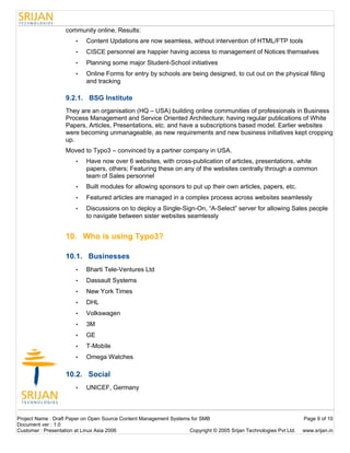 community online. Results:
                       •    Content Updations are now seamless, without intervention of HTML/FTP tools
                       •    CISCE personnel are happier having access to management of Notices themselves
                       •    Planning some major Student-School initiatives
                       •    Online Forms for entry by schools are being designed, to cut out on the physical filling
                            and tracking

                   9.2.1. BSG Institute
                   They are an organisation (HQ – USA) building online communities of professionals in Business
                   Process Management and Service Oriented Architecture; having regular publications of White
                   Papers, Articles, Presentations, etc. and have a subscriptions based model. Earlier websites
                   were becoming unmanageable, as new requirements and new business initiatives kept cropping
                   up.
                   Moved to Typo3 – convinced by a partner company in USA.
                       •    Have now over 6 websites, with cross-publication of articles, presentations, white
                            papers, others; Featuring these on any of the websites centrally through a common
                            team of Sales personnel
                       •    Built modules for allowing sponsors to put up their own articles, papers, etc.
                       •    Featured articles are managed in a complex process across websites seamlessly
                       •    Discussions on to deploy a Single-Sign-On, “A-Select” server for allowing Sales people
                            to navigate between sister websites seamlessly


                   10. Who is using Typo3?

                   10.1. Businesses
                       •    Bharti Tele-Ventures Ltd
                       •    Dassault Systems
                       •    New York Times
                       •    DHL
                       •    Volkswagen
                       •    3M
                       •    GE
                       •    T-Mobile
                       •    Omega Watches

                   10.2. Social
                       •    UNICEF, Germany



Project Name : Draft Paper on Open Source Content Management Systems for SMB                                        Page 9 of 10
Document ver : 1.0
Customer : Presentation at Linux Asia 2006                          Copyright © 2005 Srijan Technologies Pvt Ltd.   www.srijan.in
 