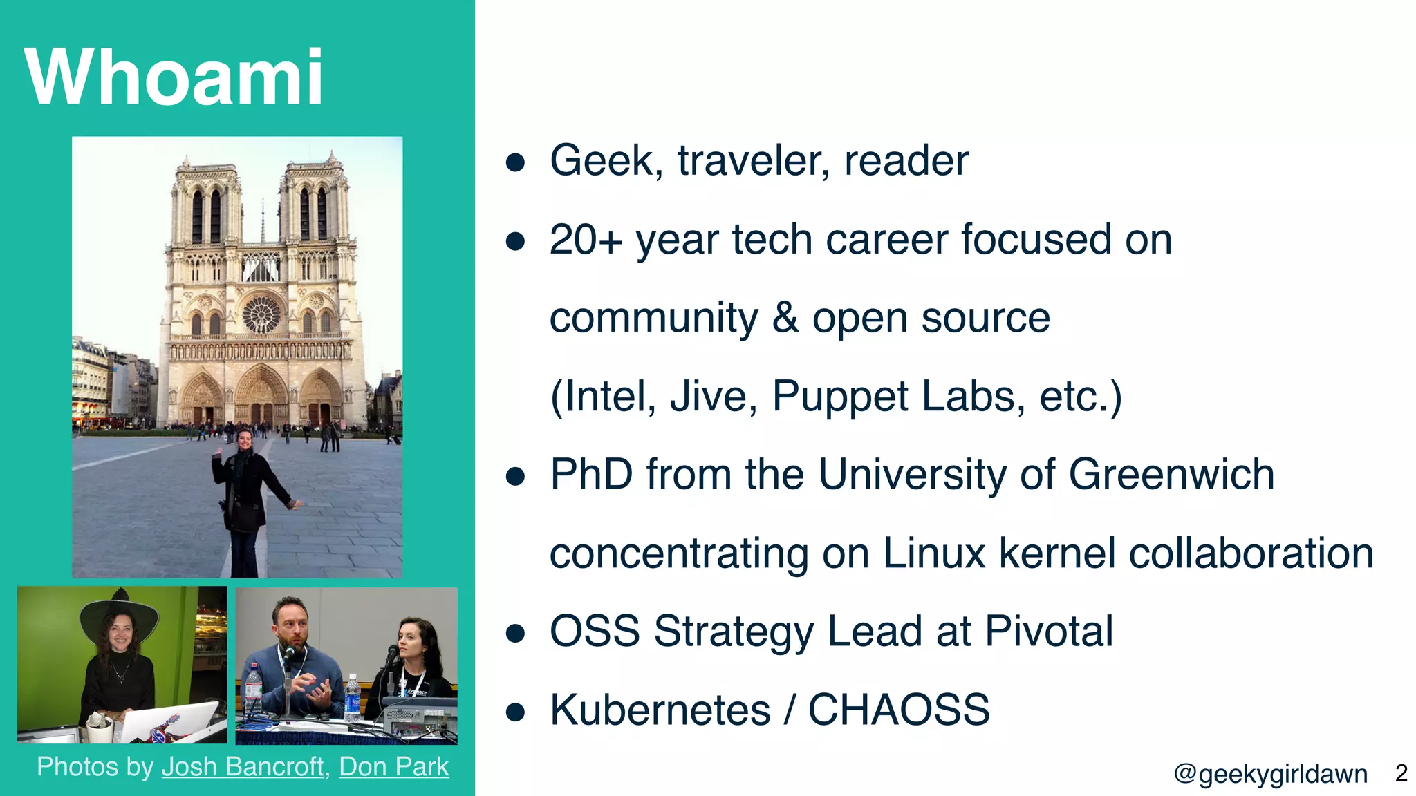 @geekygirldawn
Whoami
! Geek, traveler, reader
! 20+ year tech career focused on
community & open source  
(Intel, Jive, Puppet Labs, etc.)
! PhD from the University of Greenwich
concentrating on Linux kernel collaboration
! OSS Strategy Lead at Pivotal
! Kubernetes / CHAOSS
Photos by Josh Bancroft, Don Park !2
 