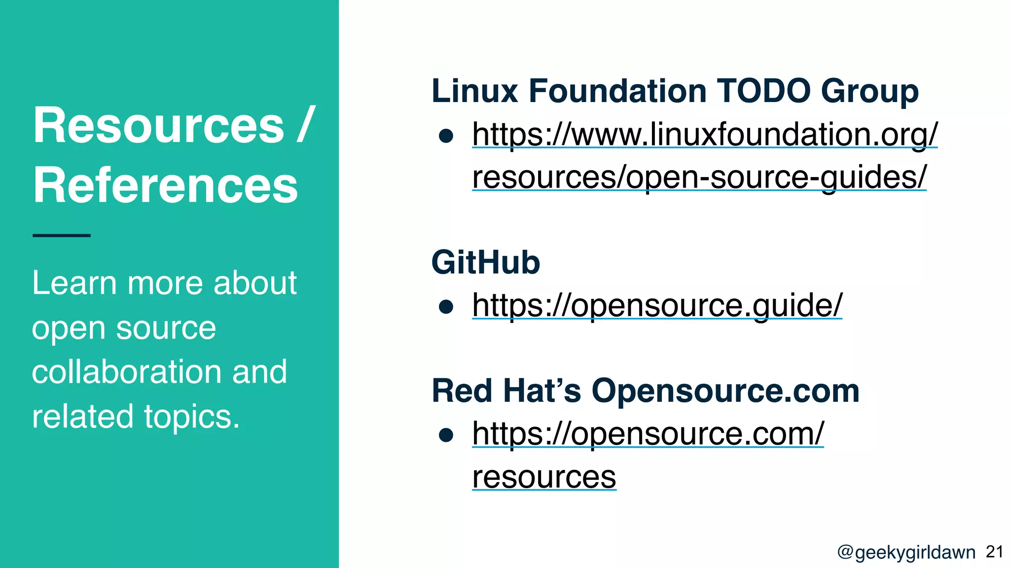 @geekygirldawn
Resources /
References
Learn more about
open source
collaboration and
related topics.
Linux Foundation TODO Group
! https://www.linuxfoundation.org/
resources/open-source-guides/
GitHub
! https://opensource.guide/
Red Hat’s Opensource.com
! https://opensource.com/
resources
!21
 