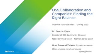 ©2020 VMware, Inc. @geekygirldawn
OSS Collaboration and
Companies: Finding the
Right Balance
OpenUK Future Leaders’ Training 2020
Dr. Dawn M. Foster
Director of OSS Community Strategy
fosterd@vmware.com fastwonderblog.com
Open Source at VMware @vmwopensource
blogs.vmware.com/opensource
 