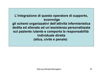 L’integrazione di questo operatore di supporto, sconvolge gli schemi organizzativi dell’attività infermieristica dedita ed allenata ad un’assistenza personalizzata sul paziente /utente e comporta la responsabilità  individuale diretta (etica, civile e penale)  