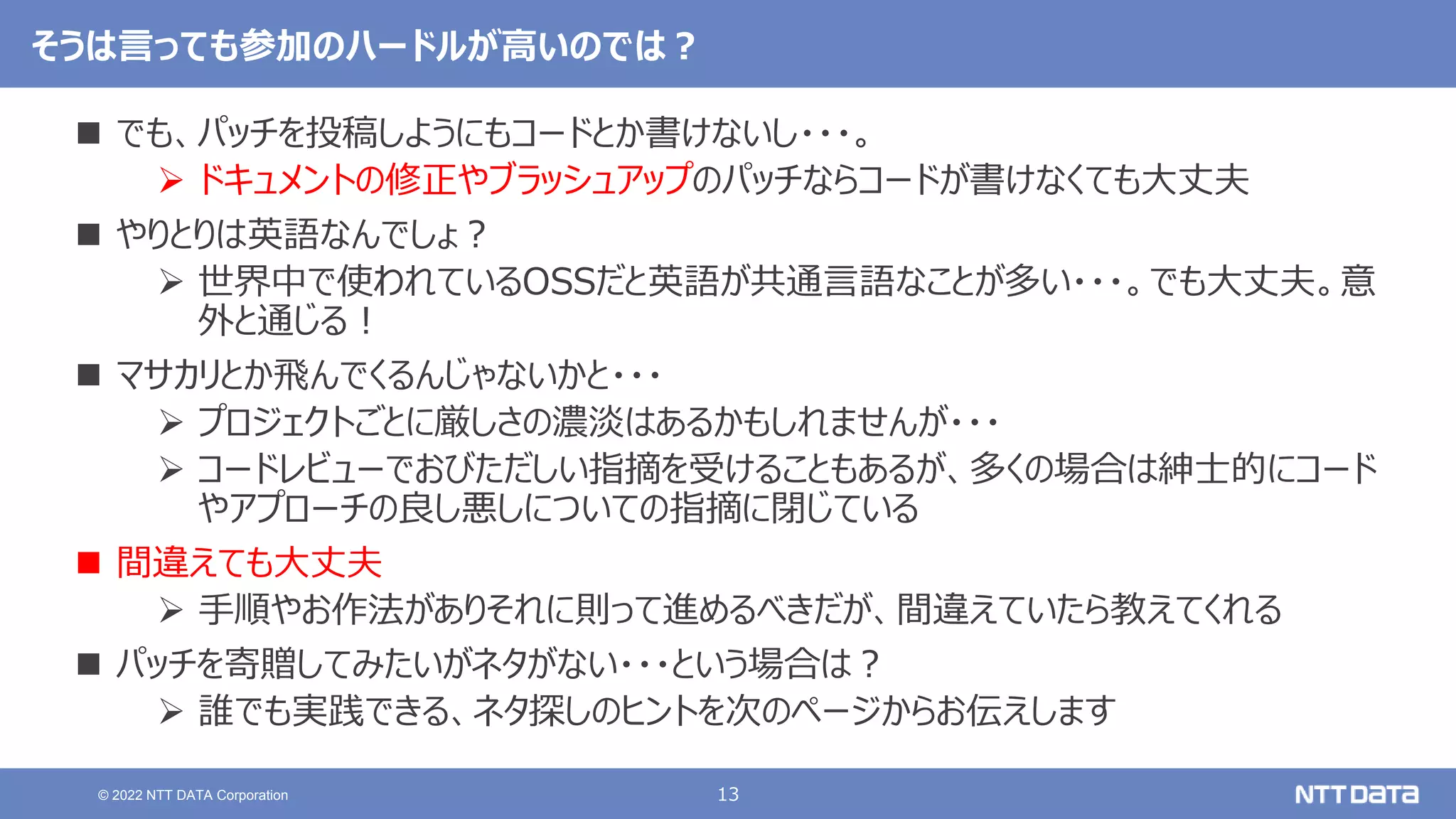 13
© 2022 NTT DATA Corporation
そうは言っても参加のハードルが高いのでは？
 でも、パッチを投稿しようにもコードとか書けないし・・・。
 ドキュメントの修正やブラッシュアップのパッチならコードが書けなくても大丈夫
 やりとりは英語なんでしょ？
 世界中で使われているOSSだと英語が共通言語なことが多い・・・。でも大丈夫。意
外と通じる！
 マサカリとか飛んでくるんじゃないかと・・・
 プロジェクトごとに厳しさの濃淡はあるかもしれませんが・・・
 コードレビューでおびただしい指摘を受けることもあるが、多くの場合は紳士的にコード
やアプローチの良し悪しについての指摘に閉じている
 間違えても大丈夫
 手順やお作法がありそれに則って進めるべきだが、間違えていたら教えてくれる
 パッチを寄贈してみたいがネタがない・・・という場合は？
 誰でも実践できる、ネタ探しのヒントを次のページからお伝えします
 